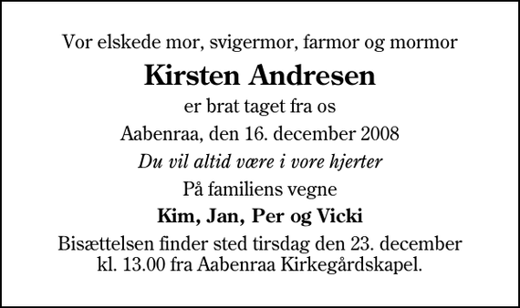 <p>Vor elskede mor, svigermor, farmor og mormor<br />Kirsten Andresen<br />er brat taget fra os<br />Aabenraa, den 16. december 2008<br />Du vil altid være i vore hjerter<br />På familiens vegne<br />Kim, Jan, Per og Vicki<br />Bisættelsen finder sted tirsdag den 23. december kl. 13.00 fra Aabenraa Kirkegårdskapel</p>