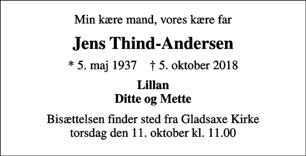 <p>Min kære mand, vores kære far<br />Jens Thind-Andersen<br />* 5. maj 1937 ✝ 5. oktober 2018<br />Lillan Ditte og Mette<br />Bisættelsen finder sted fra Gladsaxe Kirke torsdag den 11. oktober kl. 11.00</p>