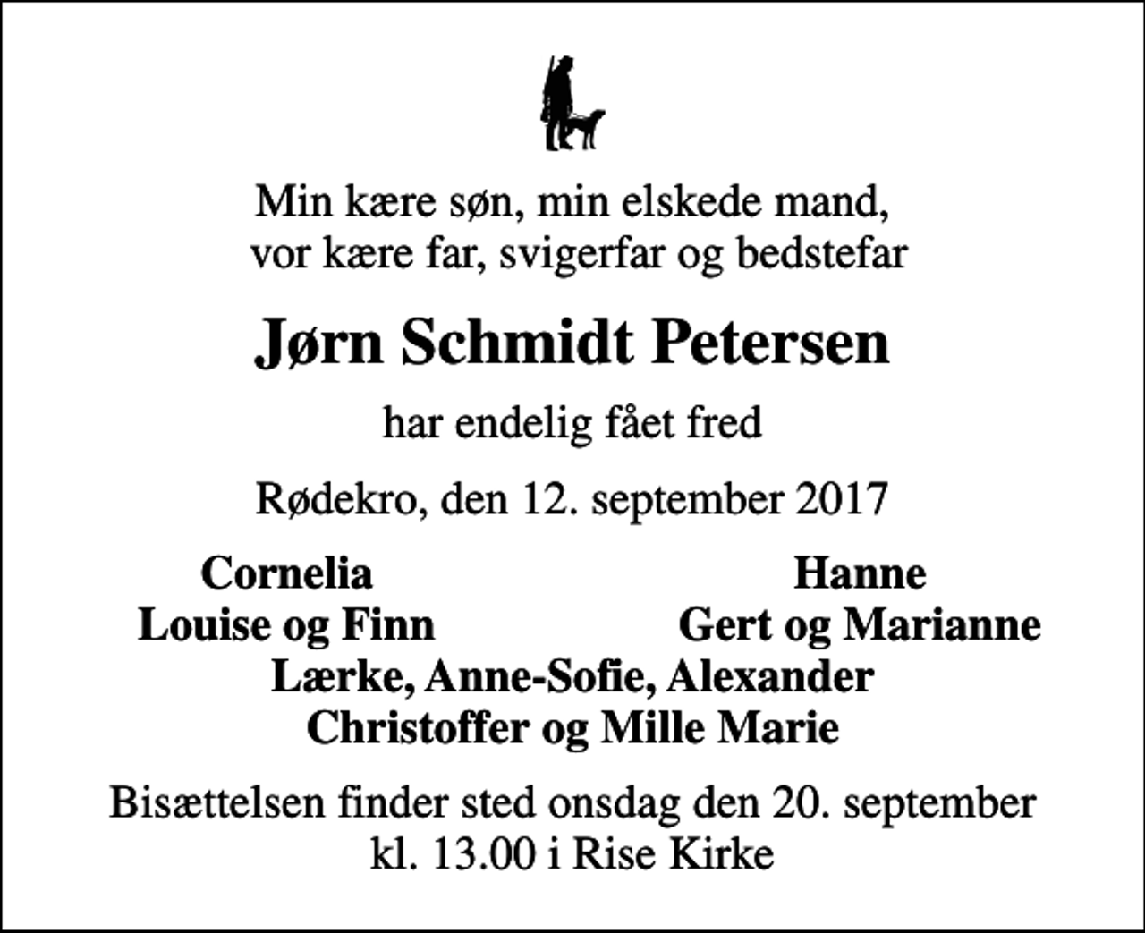 <p>Min kære søn, min elskede mand, vor kære far, svigerfar og bedstefar<br />Jørn Schmidt Petersen<br />har endelig fået fred<br />Rødekro, den 12. september 2017<br />Cornelia<br />Hanne<br />Louise og Finn<br />Gert og Marianne<br />Bisættelsen finder sted onsdag den 20. september kl. 13.00 i Rise Kirke</p>