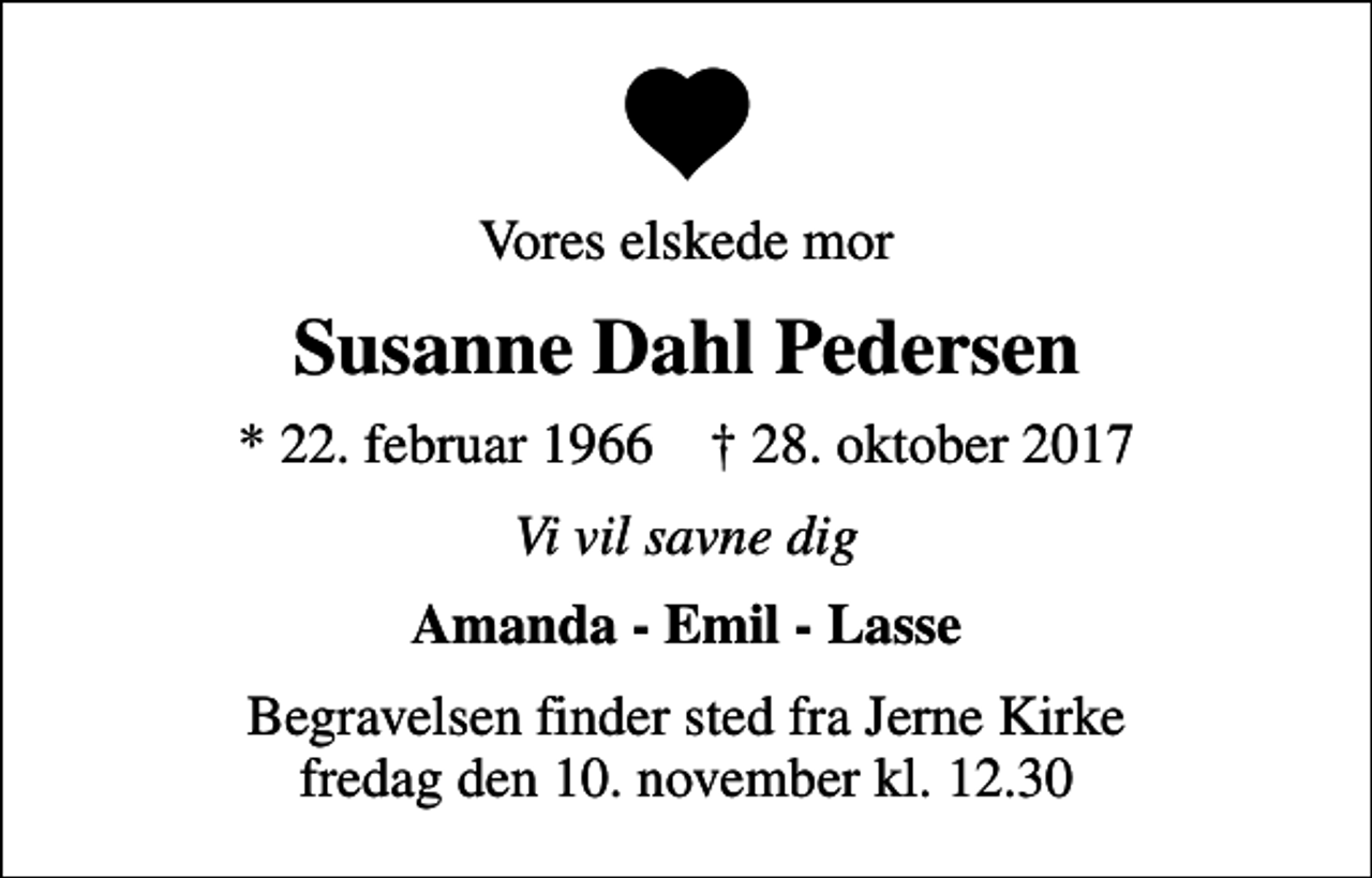 <p>Vores elskede mor<br />Susanne Dahl Pedersen<br />* 22. februar 1966 ✝ 28. oktober 2017<br />Vi vil savne dig<br />Amanda - Emil - Lasse<br />Begravelsen finder sted fra Jerne Kirke fredag den 10. november kl. 12.30</p>
