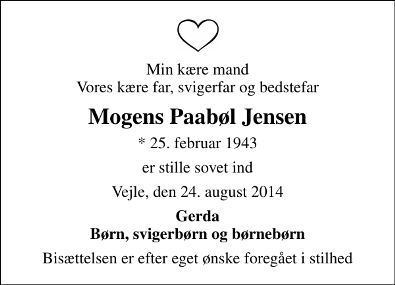 <p>Min kære mand Vores kære far, svigerfar og bedstefar<br />Mogens Paabøl Jensen<br />* 25. februar 1943<br />er stille sovet ind<br />Vejle, den 24. august 2014<br />Gerda Børn, svigerbørn og børnebørn<br />Bisættelsen er efter eget ønske foregået i stilhed</p>