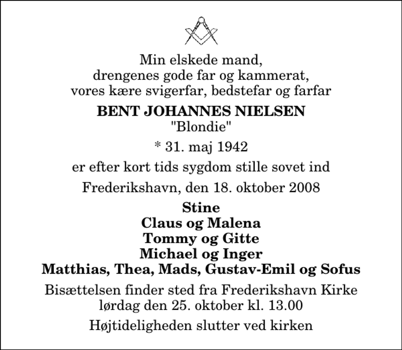 <p>Min elskede mand, drengenes gode far og kammerat, vores kære svigerfar, bedstefar og farfar<br />Bent Johannes Nielsen<br />"Blondie"<br />* 31. maj 1942<br />er efter kort tids sygdom stille sovet ind<br />Frederikshavn, den 18. oktober 2008<br />Stine Claus og Malena Tommy og Gitte Michael og Inger Matthias, Thea, Mads, Gustav-Emil og Sofus<br />Bisættelsen finder sted fra Frederikshavn Kirke lørdag den 25. oktober kl. 13.00 Højtideligheden slutter ved kirken</p>