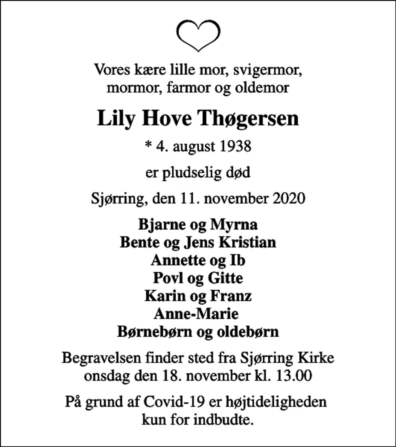 <p>Vores kære lille mor, svigermor, mormor, farmor og oldemor<br />Lily Hove Thøgersen<br />* 4. august 1938<br />er pludselig død<br />Sjørring, den 11. november 2020<br />Bjarne og Myrna Bente og Jens Kristian Annette og Ib Povl og Gitte Karin og Franz Anne-Marie Børnebørn og oldebørn<br />Begravelsen finder sted fra Sjørring Kirke onsdag den 18. november kl. 13.00<br />På grund af Covid-19 er højtideligheden kun for indbudte.</p>