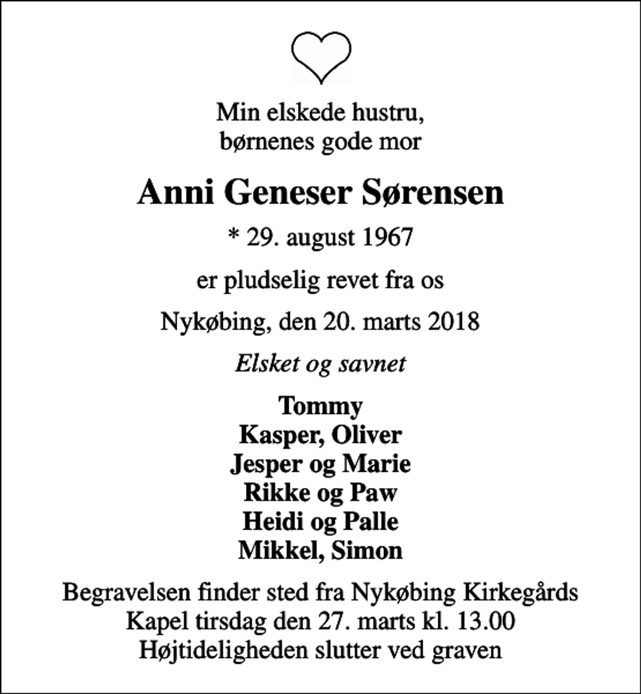 <p>Min elskede hustru, børnenes gode mor<br />Anni Geneser Sørensen<br />* 29. august 1967<br />er pludselig revet fra os<br />Nykøbing, den 20. marts 2018<br />Elsket og savnet<br />Tommy Kasper, Oliver Jesper og Marie Rikke og Paw Heidi og Palle Mikkel, Simon<br />Begravelsen finder sted fra Nykøbing Kirkegårds Kapel tirsdag den 27. marts kl. 13.00 Højtideligheden slutter ved graven</p>