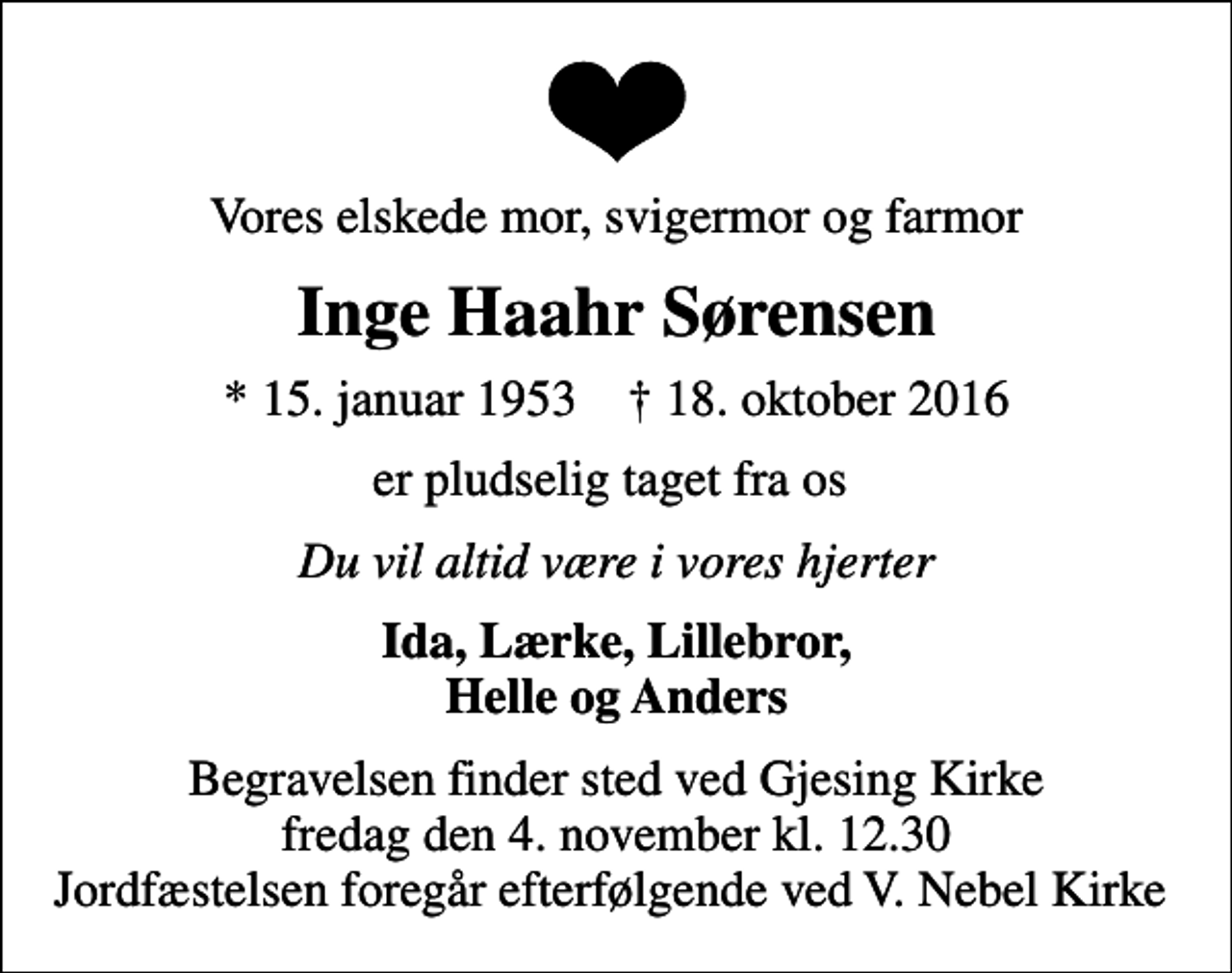 <p>Vores elskede mor, svigermor og farmor<br />Inge Haahr Sørensen<br />* 15. januar 1953 ✝ 18. oktober 2016<br />er pludselig taget fra os<br />Du vil altid være i vores hjerter<br />Ida, Lærke, Lillebror, Helle og Anders<br />Begravelsen finder sted ved Gjesing Kirke fredag den 4. november kl. 12.30 Jordfæstelsen foregår efterfølgende ved V. Nebel Kirke</p>