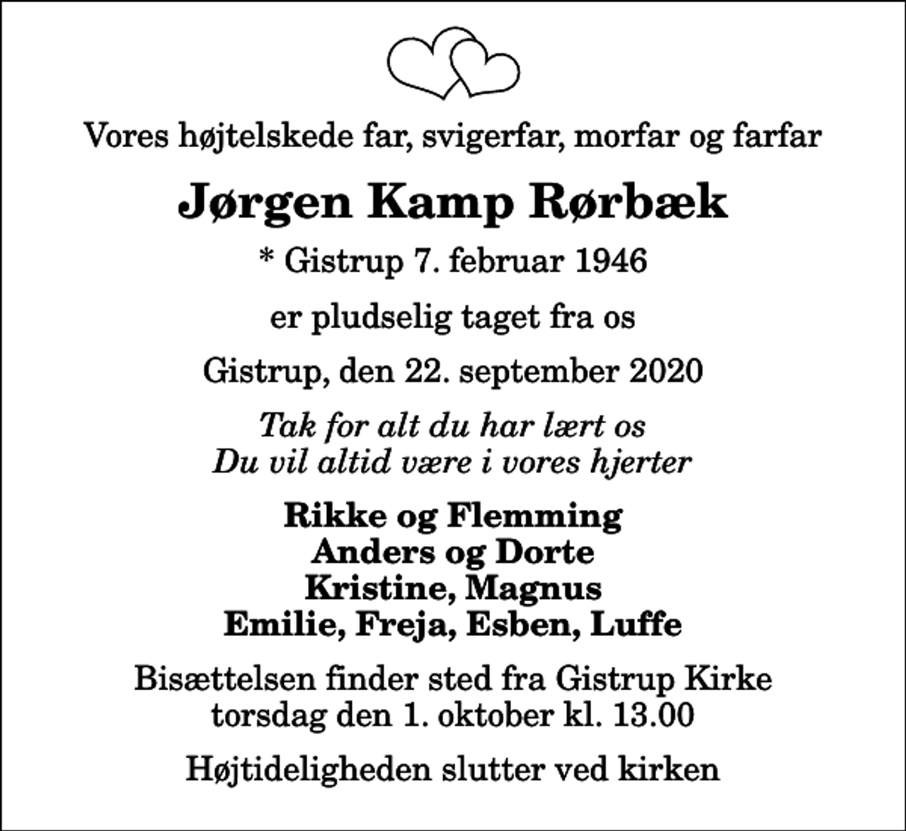 <p>Vores højtelskede far, svigerfar, morfar og farfar<br />Jørgen Kamp Rørbæk<br />* Gistrup 7. februar 1946<br />er pludselig taget fra os<br />Gistrup, den 22. september 2020<br />Tak for alt du har lært os Du vil altid være i vores hjerter<br />Rikke og Flemming Anders og Dorte Kristine, Magnus Emilie, Freja, Esben, Luffe<br />Bisættelsen finder sted fra Gistrup Kirke torsdag den 1. oktober kl. 13.00 Højtideligheden slutter ved kirken</p>