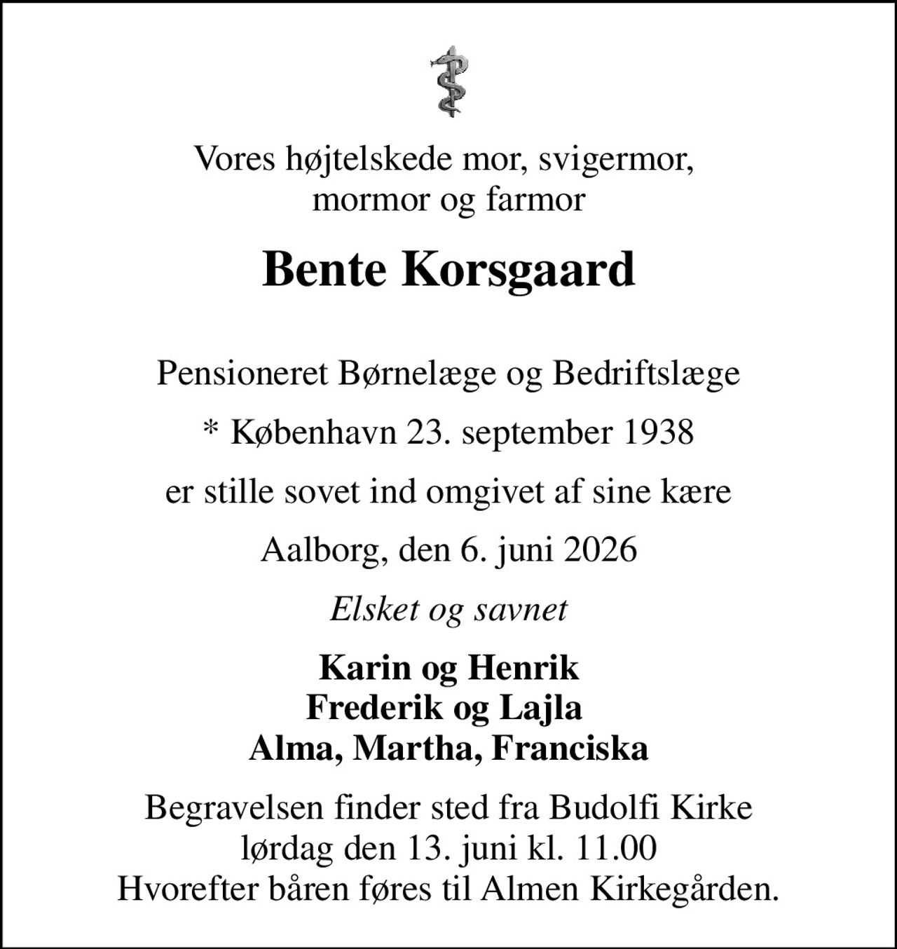 Vores højtelskede mor, svigermor,  mormor og farmor
Bente Korsgaard
Pensioneret Børnelæge og Bedriftslæge
* København 23. september 1938
er stille sovet ind omgivet af sine kære
Aalborg, den 6. juni 2026
Elsket og savnet
Karin og Henrik Frederik og Lajla  Alma, Martha, Franciska
Begravelsen finder sted fra Budolfi Kirke  lørdag den 13. juni kl. 11.00  Hvorefter båren føres til Almen Kirkegården.