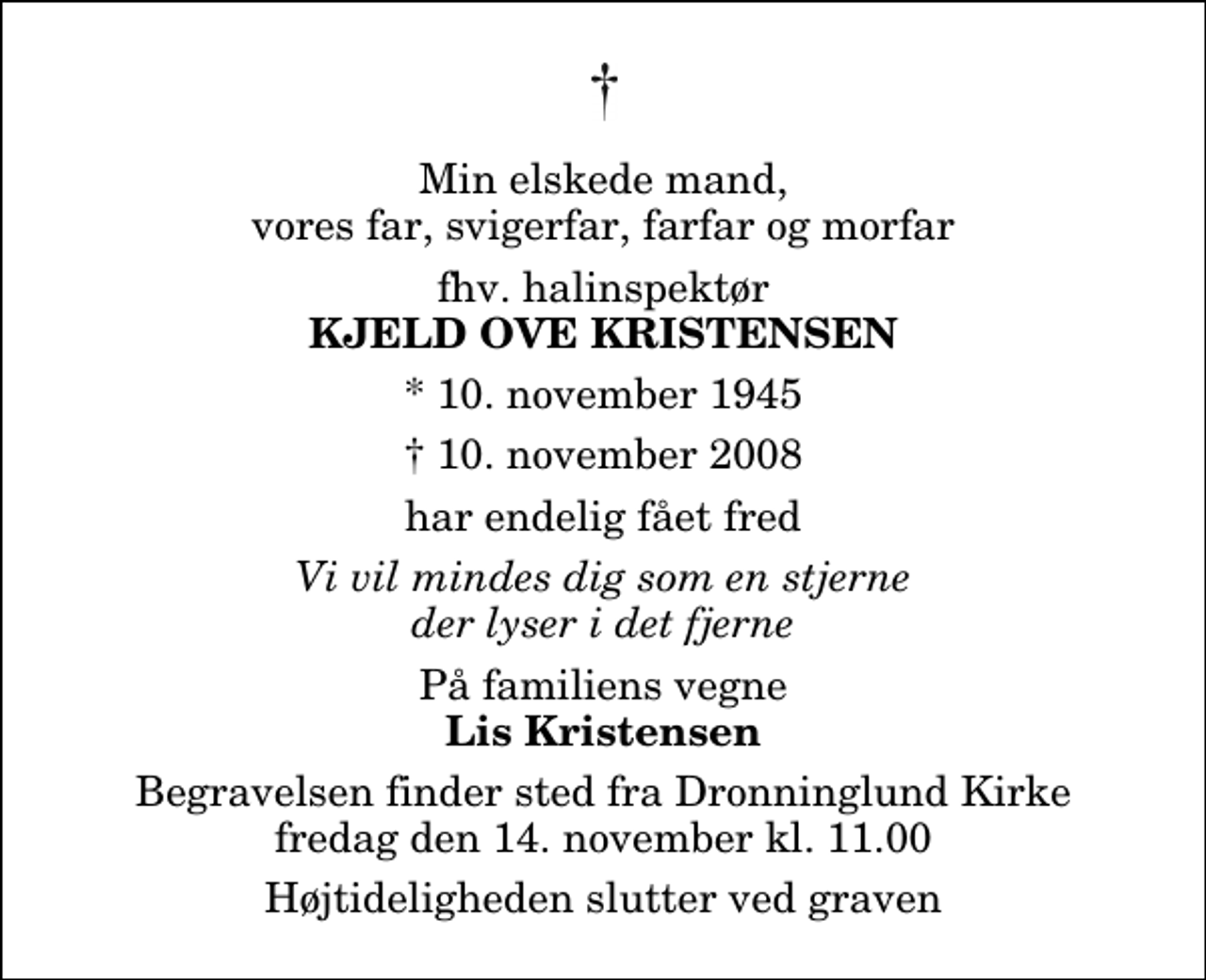 <p>Min elskede mand, vores far, svigerfar, farfar og morfar<br />fhv. halinspektør<br />Kjeld Ove Kristensen<br />* 10. november 1945<br />✝ 10. november 2008<br />har endelig fået fred<br />Vi vil mindes dig som en stjerne der lyser i det fjerne<br />På familiens vegne<br />Lis Kristensen<br />Begravelsen finder sted fra Dronninglund Kirke fredag den 14. november kl. 11.00 Højtideligheden slutter ved graven</p>