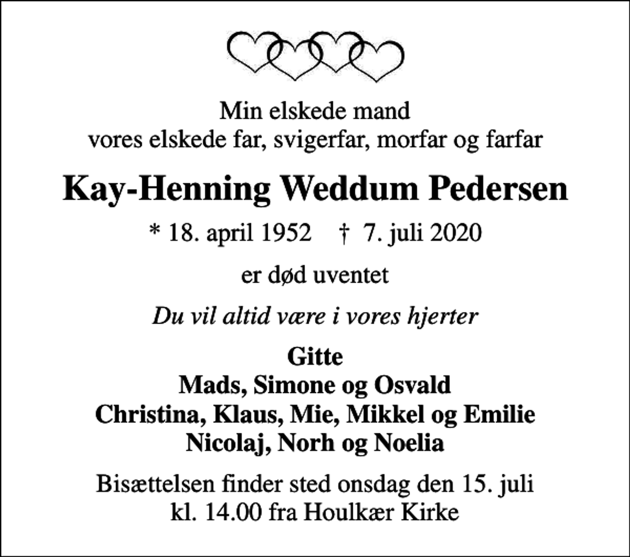 <p>Min elskede mand vores elskede far, svigerfar, morfar og farfar<br />Kay-Henning Weddum Pedersen<br />* 18. april 1952 ✝ 7. juli 2020<br />er død uventet<br />Du vil altid være i vores hjerter<br />Gitte Mads, Simone og Osvald Christina, Klaus, Mie, Mikkel og Emilie Nicolaj, Norh og Noelia<br />Bisættelsen finder sted onsdag den 15. juli kl. 14.00 fra Houlkær Kirke</p>