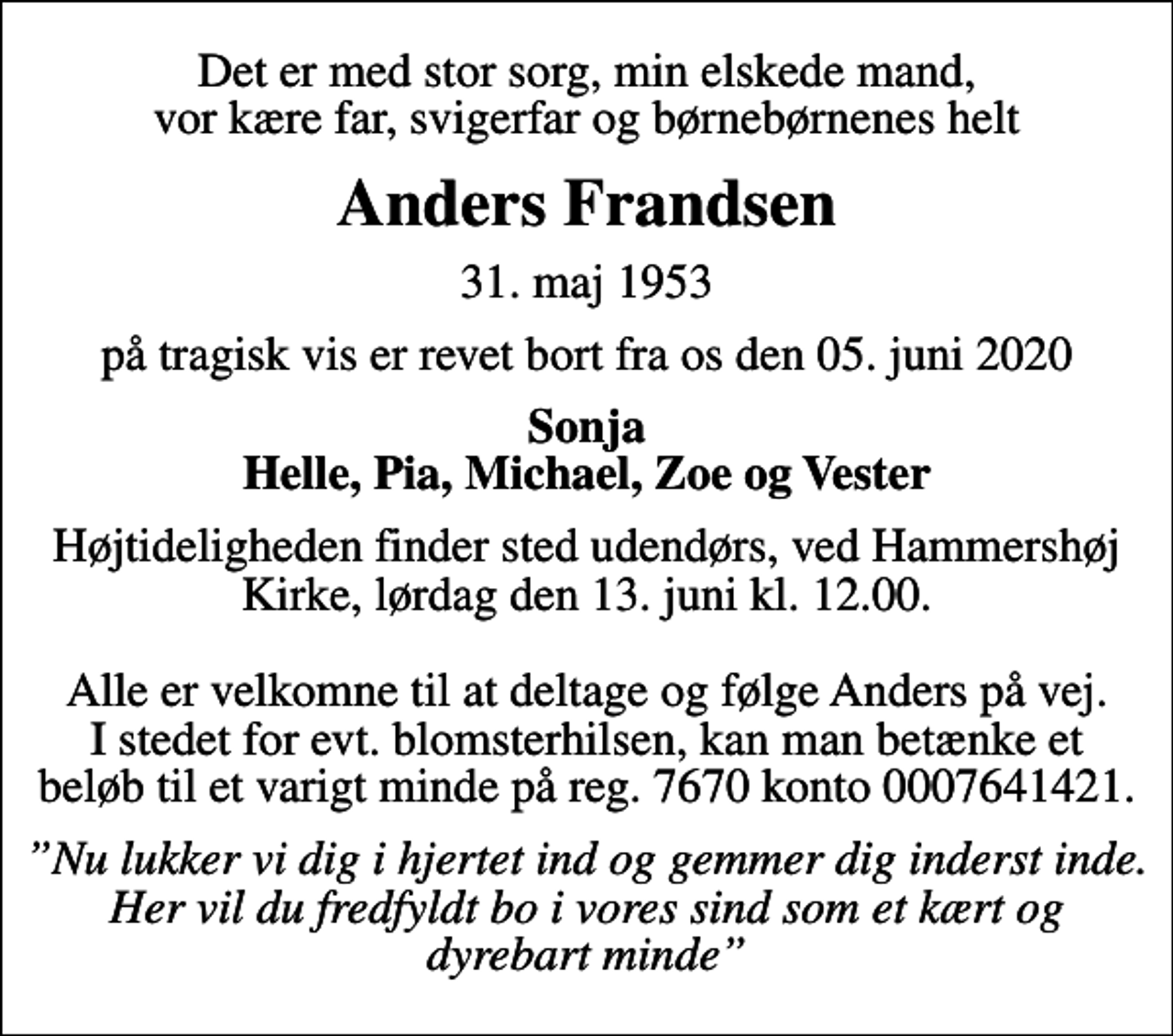 <p>Det er med stor sorg, min elskede mand, vor kære far, svigerfar og børnebørnenes helt<br />Anders Frandsen<br />31. maj 1953<br />på tragisk vis er revet bort fra os den 05. juni 2020<br />Sonja Helle, Pia, Michael, Zoe og Vester<br />Højtideligheden finder sted udendørs, ved Hammershøj Kirke, lørdag den 13. juni kl. 12.00. Alle er velkomne til at deltage og følge Anders på vej. I stedet for evt. blomsterhilsen, kan man betænke et beløb til et varigt minde på reg. 7670 konto 0007641421.<br />Nu lukker vi dig i hjertet ind og gemmer dig inderst inde. Her vil du fredfyldt bo i vores sind som et kært og dyrebart minde</p>
