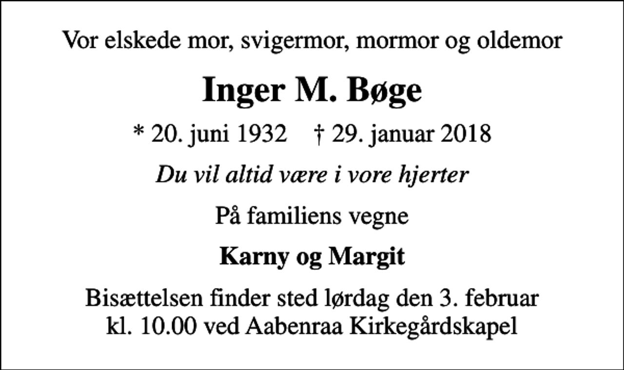 <p>Vor elskede mor, svigermor, mormor og oldemor<br />Inger M. Bøge<br />* 20. juni 1932 ✝ 29. januar 2018<br />Du vil altid være i vore hjerter<br />På familiens vegne<br />Karny og Margit<br />Bisættelsen finder sted lørdag den 3. februar kl. 10.00 ved Aabenraa Kirkegårdskapel</p>