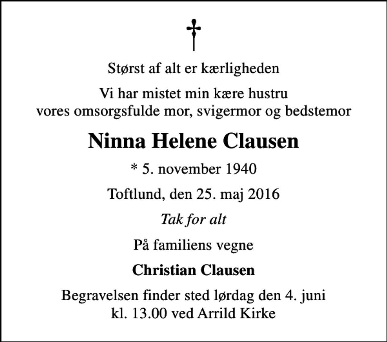 <p>Størst af alt er kærligheden<br />Vi har mistet min kære hustru vores omsorgsfulde mor, svigermor og bedstemor<br />Ninna Helene Clausen<br />* 5. november 1940<br />Toftlund, den 25. maj 2016<br />Tak for alt<br />På familiens vegne<br />Christian Clausen<br />Begravelsen finder sted lørdag den 4. juni kl. 13.00 ved Arrild Kirke</p>