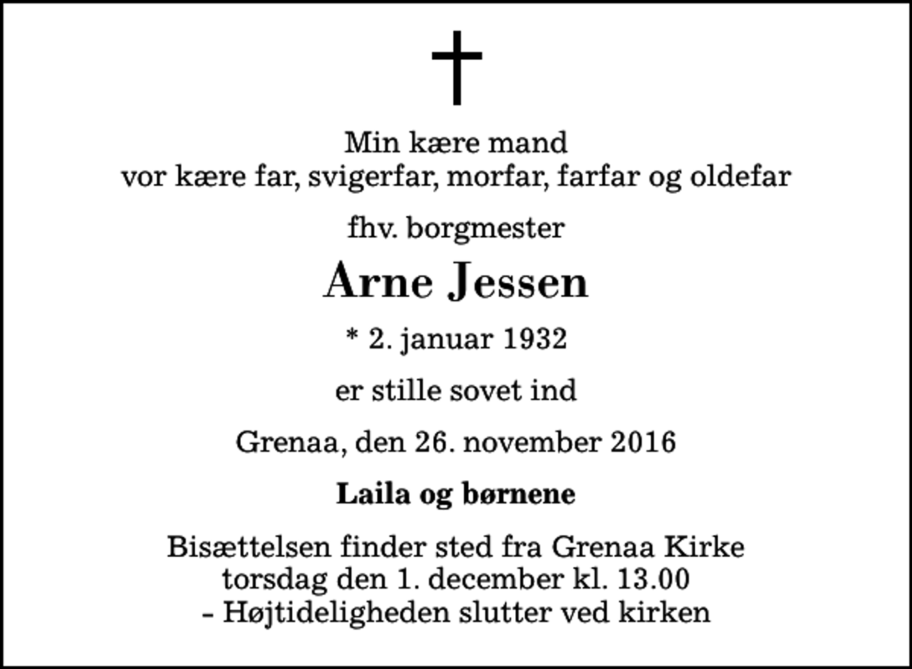 <p>Min kære mand vor kære far, svigerfar, morfar, farfar og oldefar<br />fhv. borgmester<br />Arne Jessen<br />* 2. januar 1932<br />er stille sovet ind<br />Grenaa, den 26. november 2016<br />Laila og børnene<br />Bisættelsen finder sted fra Grenaa Kirke torsdag den 1. december kl. 13.00 - Højtideligheden slutter ved kirken</p>