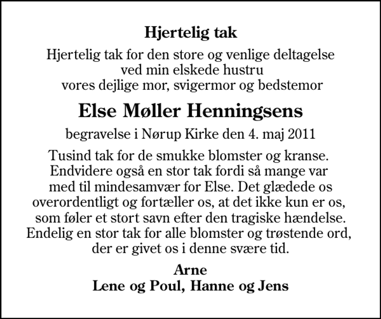 <p>Hjertelig tak<br />Hjertelig tak for den store og venlige deltagelse ved min elskede hustru vores dejlige mor, svigermor og bedstemor<br />Else Møller Henningsens<br />begravelse i Nørup Kirke den 4. maj 2011<br />Tusind tak for de smukke blomster og kranse. Endvidere også en stor tak fordi så mange var med til mindesamvær for Else. Det glædede os overordentligt og fortæller os, at det ikke kun er os, som føler et stort savn efter den tragiske hændelse. Endelig en stor tak for alle blomster og trøstende ord, der er givet os i denne svære tid.<br />Arne Lene og Poul, Hanne og Jens</p>