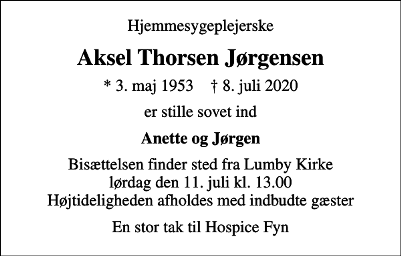 <p>Hjemmesygeplejerske<br />Aksel Thorsen Jørgensen<br />* 3. maj 1953 ✝ 8. juli 2020<br />er stille sovet ind<br />Anette og Jørgen<br />Bisættelsen finder sted fra Lumby Kirke lørdag den 11. juli kl. 13.00 Højtideligheden afholdes med indbudte gæster<br />En stor tak til Hospice Fyn</p>