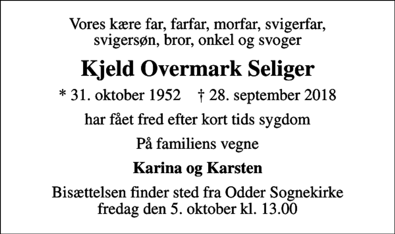 <p>Vores kære far, farfar, morfar, svigerfar, svigersøn, bror, onkel og svoger<br />Kjeld Overmark Seliger<br />* 31. oktober 1952 ✝ 28. september 2018<br />har fået fred efter kort tids sygdom<br />På familiens vegne<br />Karina og Karsten<br />Bisættelsen finder sted fra Odder Sognekirke fredag den 5. oktober kl. 13.00</p>