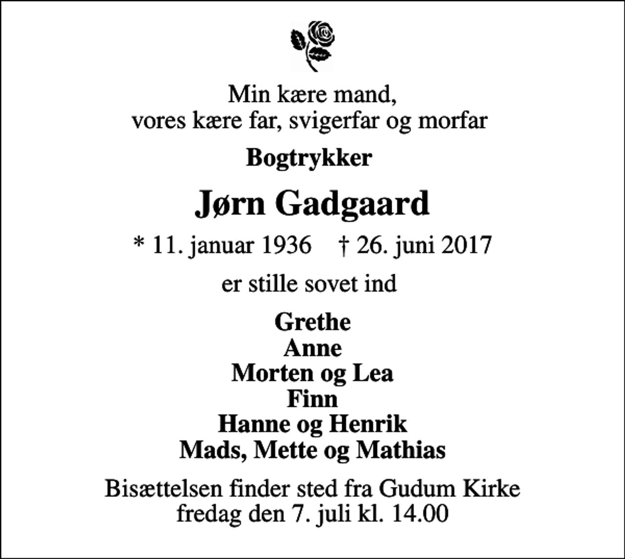 <p>Min kære mand, vores kære far, svigerfar og morfar<br />Bogtrykker<br />Jørn Gadgaard<br />* 11. januar 1936 ✝ 26. juni 2017<br />er stille sovet ind<br />Grethe Anne Morten og Lea Finn Hanne og Henrik Mads, Mette og Mathias<br />Bisættelsen finder sted fra Gudum Kirke fredag den 7. juli kl. 14.00</p>