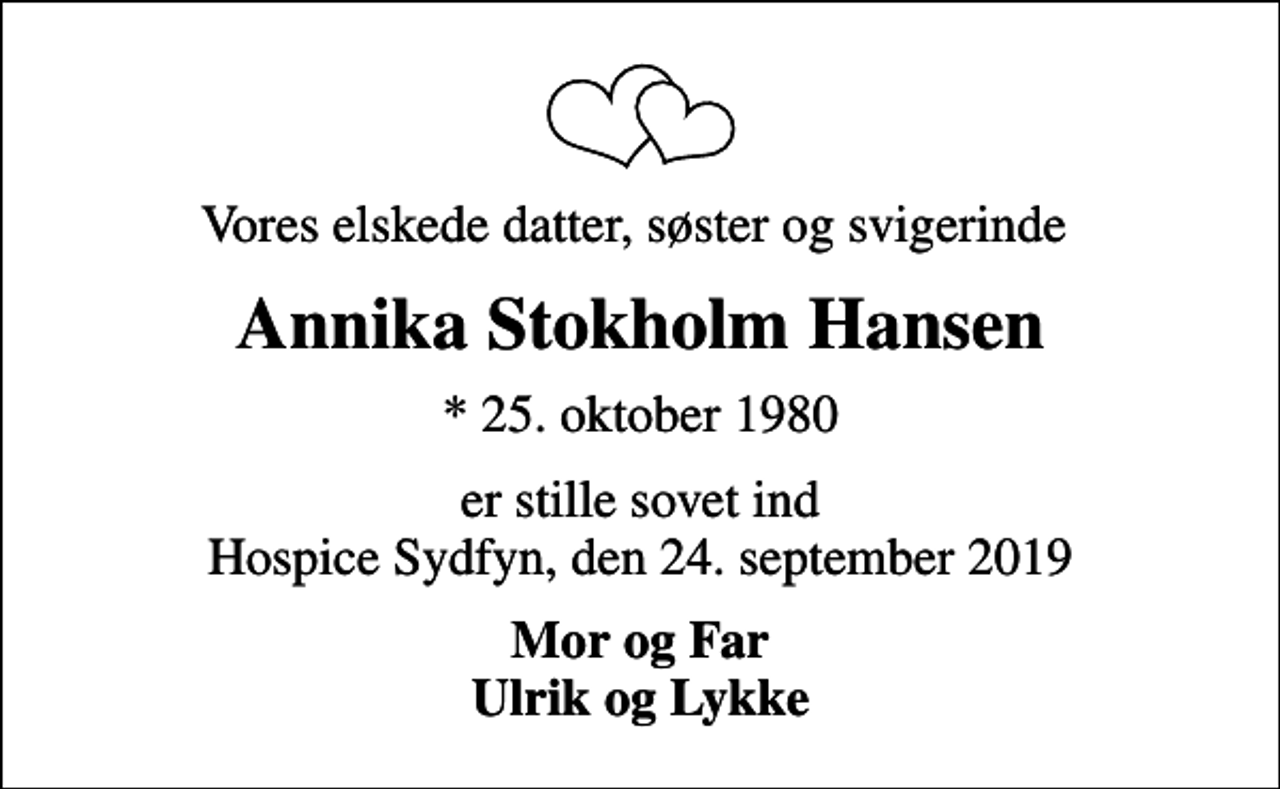 <p>Vores elskede datter, søster og svigerinde<br />Annika Stokholm Hansen<br />* 25. oktober 1980<br />er stille sovet ind Hospice Sydfyn, den 24. september 2019<br />Mor og Far Ulrik og Lykke</p>