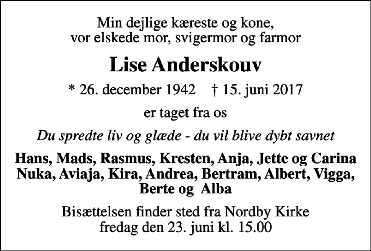 <p>Min dejlige kæreste og kone, vor elskede mor, svigermor og farmor<br />Lise Anderskouv<br />* 26. december 1942 ✝ 15. juni 2017<br />er taget fra os<br />Du spredte liv og glæde - du vil blive dybt savnet<br />Hans, Mads, Rasmus, Kresten, Anja, Jette og Carina Nuka, Aviaja, Kira, Andrea, Bertram, Albert, Vigga, Berte og Alba<br />Bisættelsen finder sted fra Nordby Kirke fredag den 23. juni kl. 15.00</p>