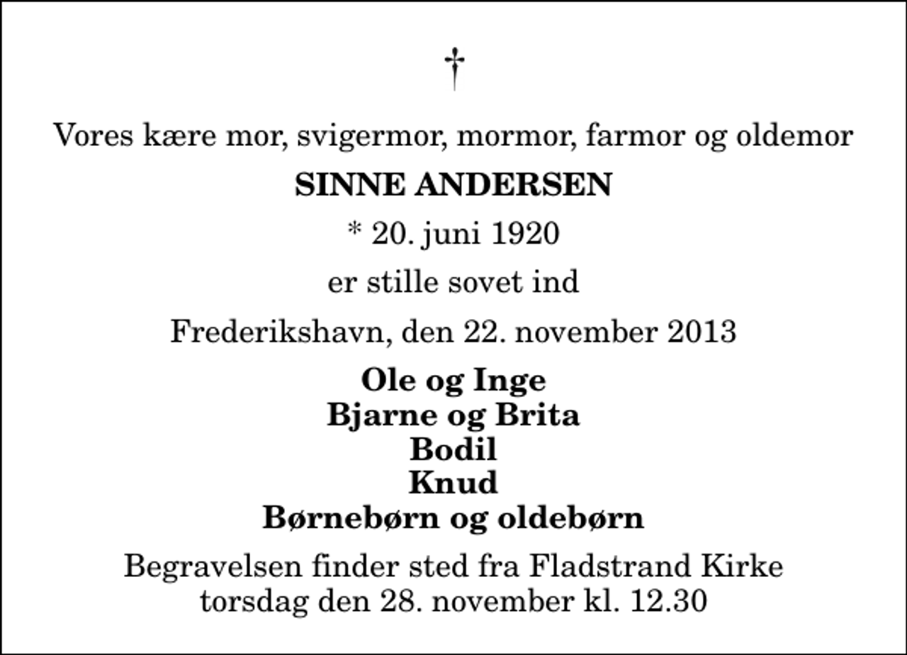 <p>Vores kære mor, svigermor, mormor, farmor og oldemor<br />Sinne Andersen<br />* 20. juni 1920<br />er stille sovet ind<br />Frederikshavn, den 22. november 2013<br />Ole og Inge Bjarne og Brita Bodil Knud Børnebørn og oldebørn<br />Begravelsen finder sted fra Fladstrand Kirke torsdag den 28. november kl. 12.30</p>