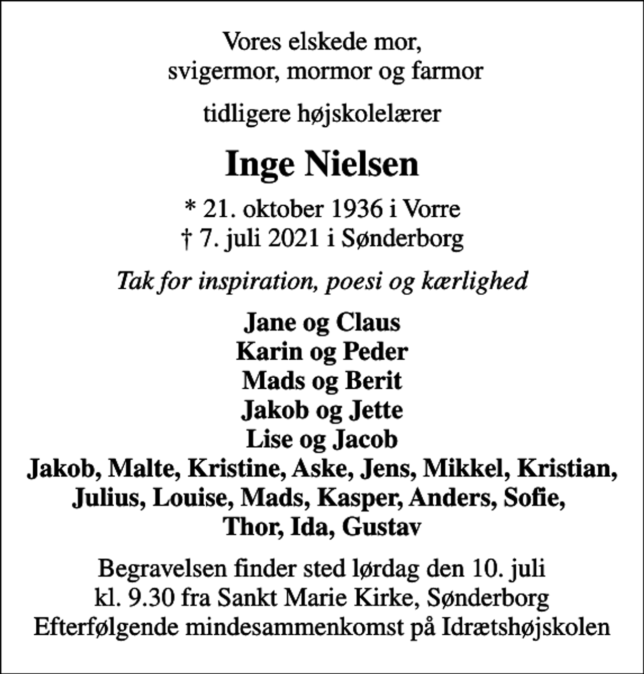 <p>Vores elskede mor, svigermor, mormor og farmor<br />tidligere højskolelærer<br />Inge Nielsen<br />* 21. oktober 1936 i Vorre<br />✝ 7. juli 2021 i Sønderborg<br />Tak for inspiration, poesi og kærlighed<br />Jane og Claus Karin og Peder Mads og Berit Jakob og Jette Lise og Jacob Jakob, Malte, Kristine, Aske, Jens, Mikkel, Kristian, Julius, Louise, Mads, Kasper, Anders, Sofie, Thor, Ida, Gustav<br />Begravelsen finder sted lørdag den 10. juli kl. 9.30 fra Sankt Marie Kirke, Sønderborg Efterfølgende mindesammenkomst på Idrætshøjskolen</p>
