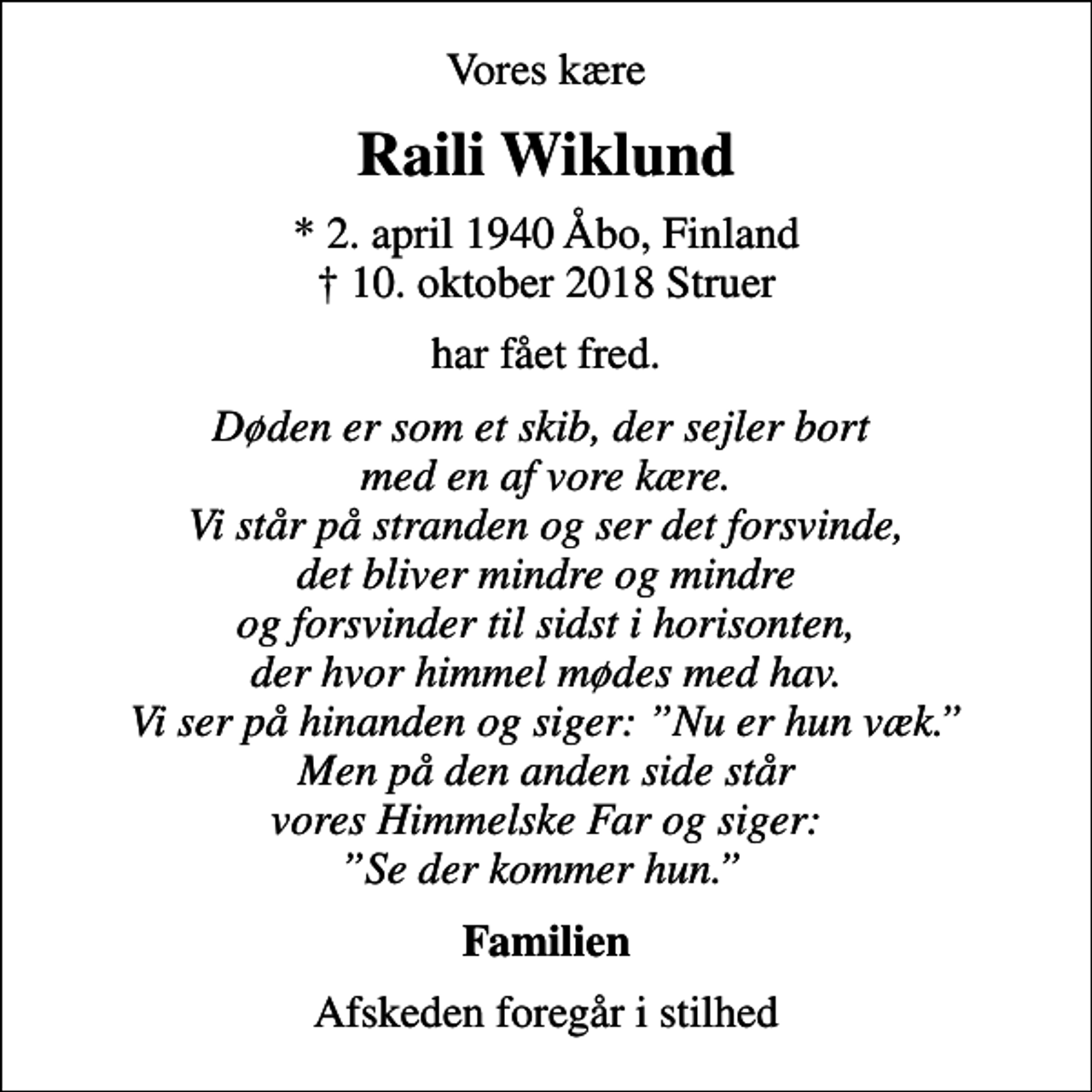 <p>Vores kære<br />Raili Wiklund<br />* 2. april 1940 Åbo, Finland<br />✝ 10. oktober 2018 Struer<br />har fået fred.<br />Døden er som et skib, der sejler bort med en af vore kære. Vi står på stranden og ser det forsvinde, det bliver mindre og mindre og forsvinder til sidst i horisonten, der hvor himmel mødes med hav. Vi ser på hinanden og siger: Nu er hun væk. Men på den anden side står vores Himmelske Far og siger: Se der kommer hun.<br />Familien<br />Afskeden foregår i stilhed</p>