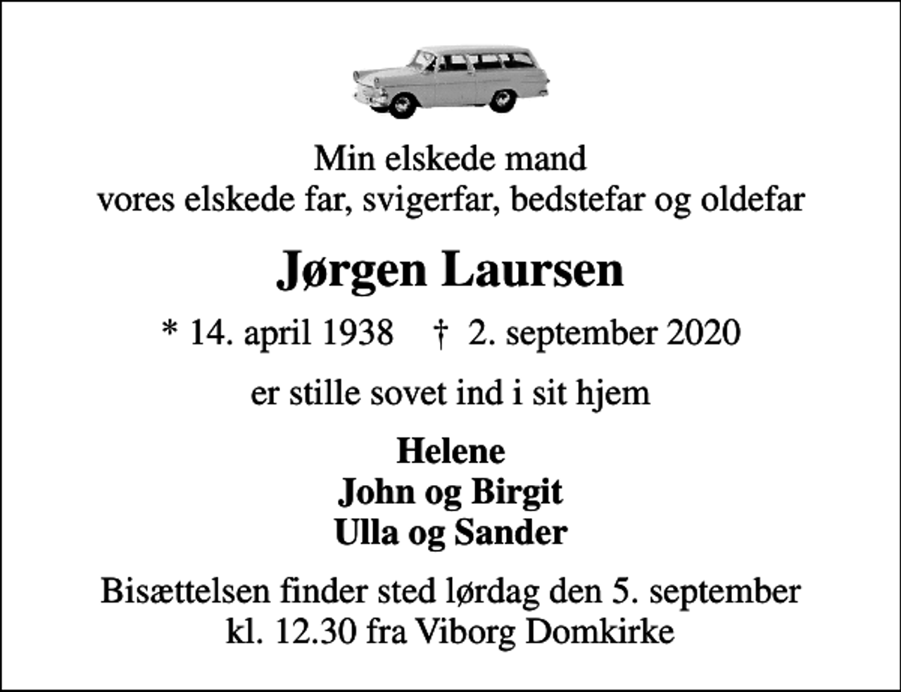 <p>Min elskede mand vores elskede far, svigerfar, bedstefar og oldefar<br />Jørgen Laursen<br />* 14. april 1938 ✝ 2. september 2020<br />er stille sovet ind i sit hjem<br />Helene John og Birgit Ulla og Sander<br />Bisættelsen finder sted lørdag den 5. september kl. 12.30 fra Viborg Domkirke</p>