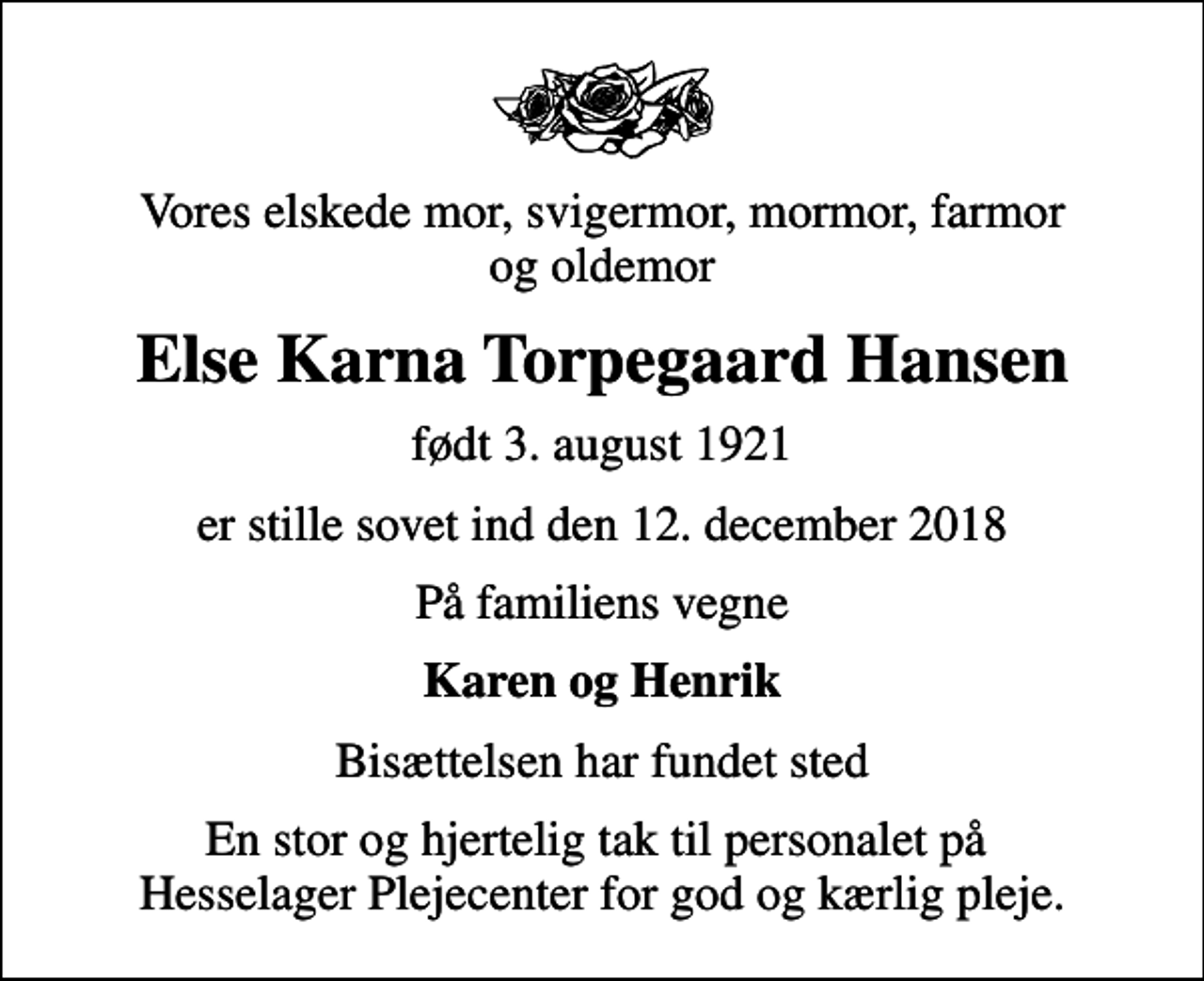 <p>Vores elskede mor, svigermor, mormor, farmor og oldemor<br />Else Karna Torpegaard Hansen<br />født 3. august 1921<br />er stille sovet ind den 12. december 2018<br />På familiens vegne<br />Karen og Henrik<br />Bisættelsen har fundet sted<br />En stor og hjertelig tak til personalet på Hesselager Plejecenter for god og kærlig pleje.</p>