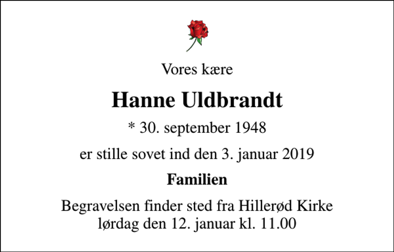 <p>Vores kære<br />Hanne Uldbrandt<br />* 30. september 1948<br />er stille sovet ind den 3. januar 2019<br />Familien<br />Begravelsen finder sted fra Hillerød Kirke lørdag den 12. januar kl. 11.00</p>