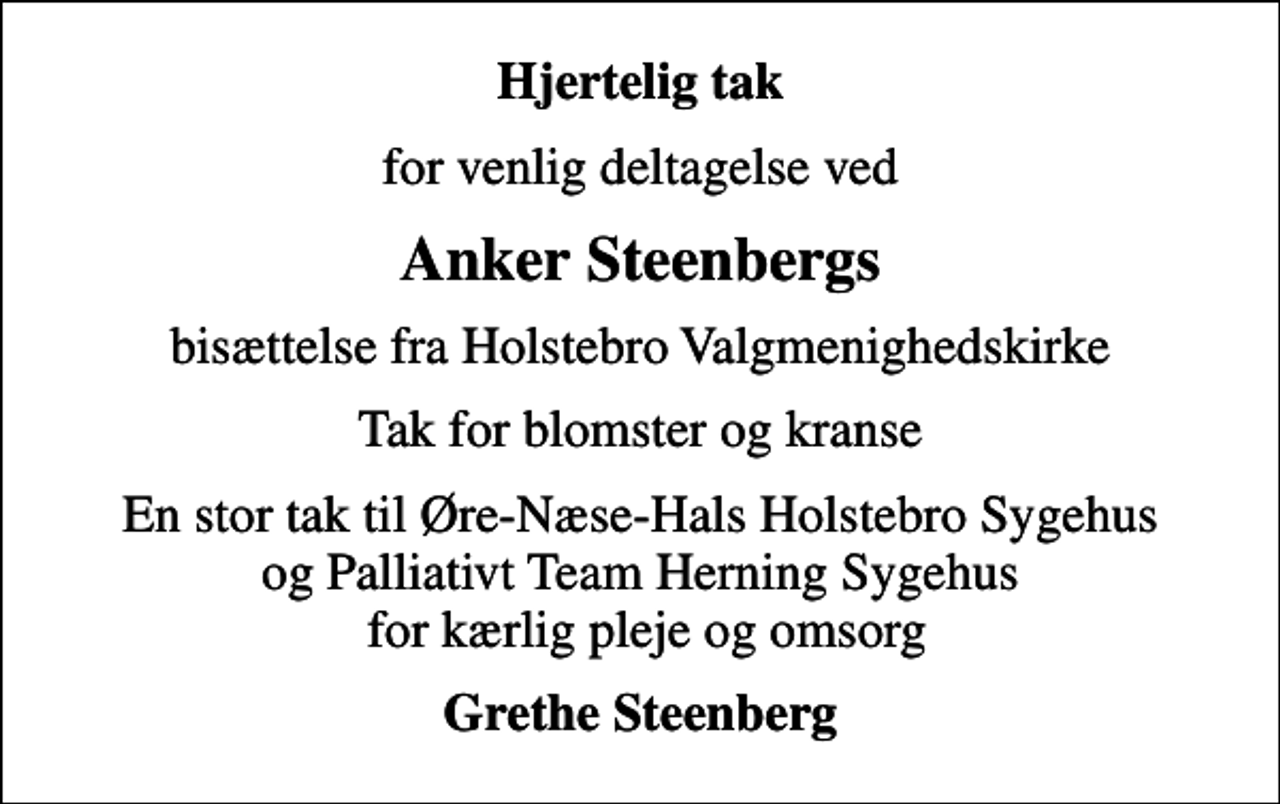 <p>Hjertelig tak<br />for venlig deltagelse ved<br />Anker Steenbergs<br />bisættelse fra Holstebro Valgmenighedskirke<br />Tak for blomster og kranse<br />En stor tak til Øre-Næse-Hals Holstebro Sygehus og Palliativt Team Herning Sygehus for kærlig pleje og omsorg<br />Grethe Steenberg</p>