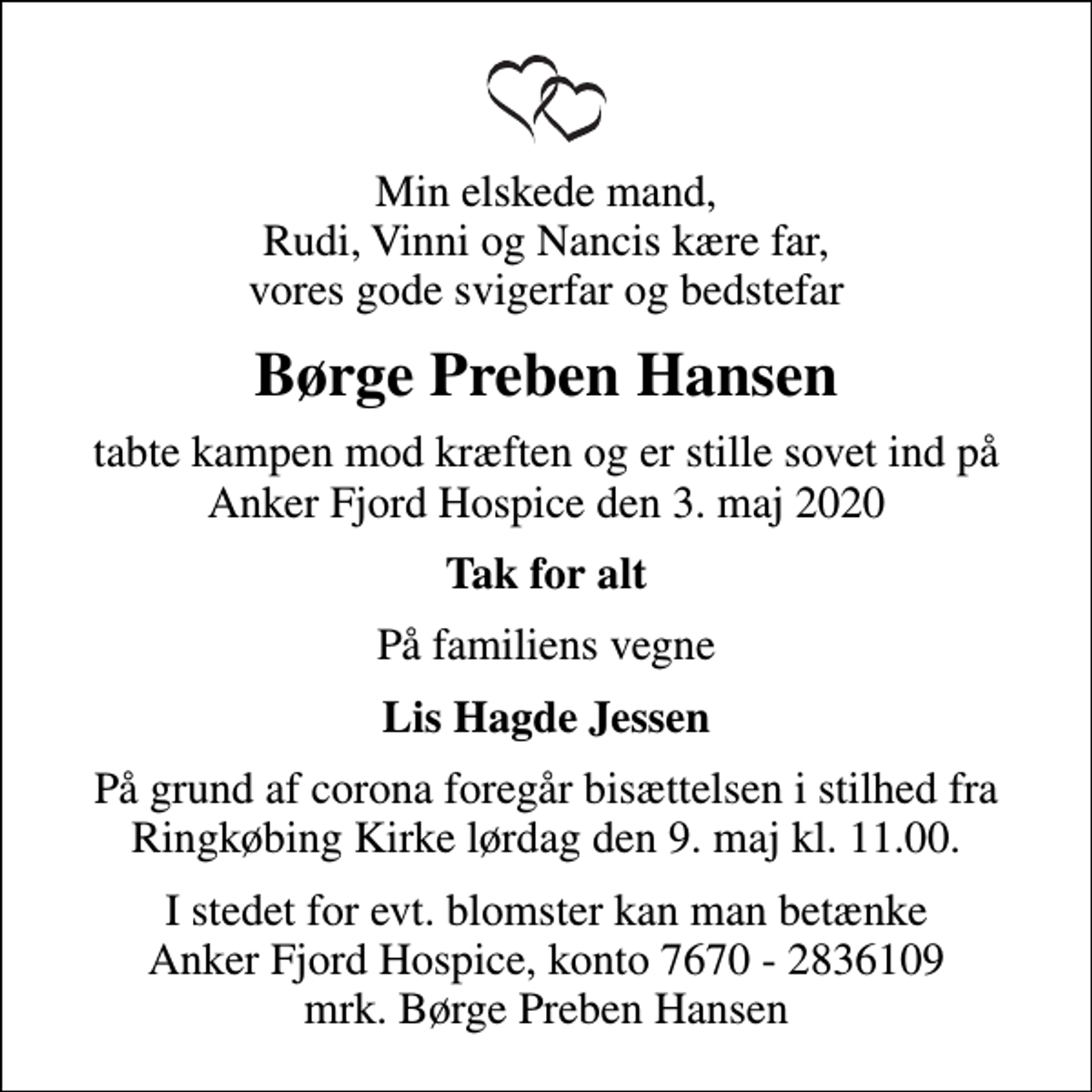 <p>Min elskede mand, Rudi, Vinni og Nancis kære far, vores gode svigerfar og bedstefar<br />Børge Preben Hansen<br />tabte kampen mod kræften og er stille sovet ind på Anker Fjord Hospice den 3. maj 2020<br />Tak for alt<br />På familiens vegne<br />Lis Hagde Jessen<br />På grund af corona foregår bisættelsen i stilhed fra Ringkøbing Kirke lørdag den 9. maj kl. 11.00.<br />I stedet for evt. blomster kan man betænke<br />Anker Fjord Hospice konto7670-2836109mrk. Børge Preben<br />Hansen</p>