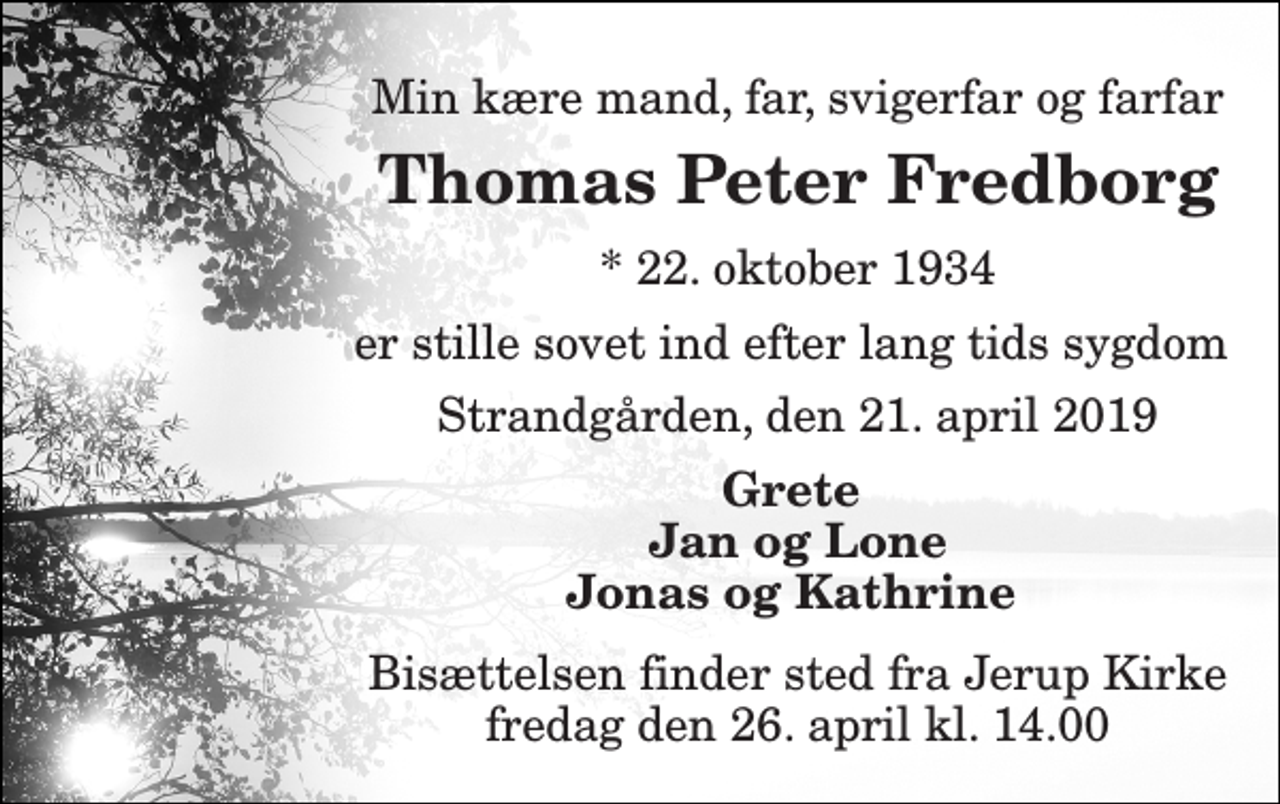 <p>Min kære mand, far, svigerfar og farfar<br />Thomas Peter Fredborg<br />* 22. oktober 1934<br />er stille sovet ind efter lang tids sygdom<br />Strandgården, den 21. april 2019<br />Grete Jan og Lone Jonas og Kathrine<br />Bisættelsen finder sted fra Jerup Kirke fredag den 26. april kl. 14.00</p>