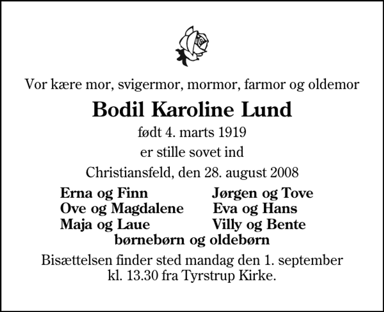 <p>Vor kære mor, svigermor, mormor, farmor og oldemor<br />Bodil Karoline Lund<br />født 4. marts 1919<br />er stille sovet ind<br />Christiansfeld, den 28. august 2008<br />Erna og Finn<br />Jørgen og Tove<br />Ove og Magdalene<br />Eva og Hans<br />Maja og Laue<br />Villy og Bente<br />Bisættelsen har fundet sted i stilhed.</p>