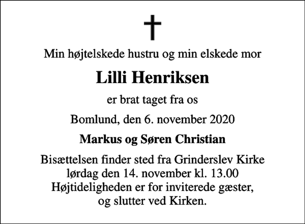 <p>Min højtelskede hustru og min elskede mor<br />Lilli Henriksen<br />er brat taget fra os<br />Bomlund, den 6. november 2020<br />Markus og Søren Christian<br />Bisættelsen finder sted fra Grinderslev Kirke lørdag den 14. november kl. 13.00 Højtideligheden er for inviterede gæster, og slutter ved Kirken.</p>