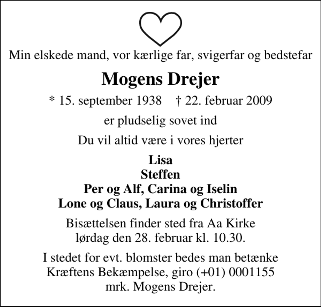 <p>Min elskede mand, vor kærlige far, svigerfar og bedstefar<br />Mogens Drejer<br />* 15. september 1938 ✝ 22. februar 2009<br />er pludselig sovet ind<br />Du vil altid være i vores hjerter<br />Lisa Steffen Per og Alf, Carina og Iselin Lone og Claus, Laura og Christoffer<br />Bisættelsen finder sted fra Aa Kirke lørdag den 28. februar kl. 10.30<br />I stedet for evt. blomster kan man betænke<br />Kræftens Bekæmpelse reg.4183konto0001155mrk. Mogens<br />Drejer</p>