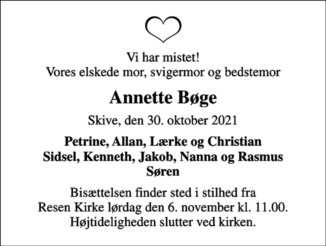 <p>Vi har mistet! Vores elskede mor, svigermor og bedstemor<br />Annette Bøge<br />Skive, den 30. oktober 2021<br />Petrine, Allan, Lærke og Christian Sidsel, Kenneth, Jakob, Nanna og Rasmus Søren<br />Bisættelsen finder sted i stilhed fra Resen Kirke lørdag den 6. november kl. 11.00. Højtideligheden slutter ved kirken.</p>