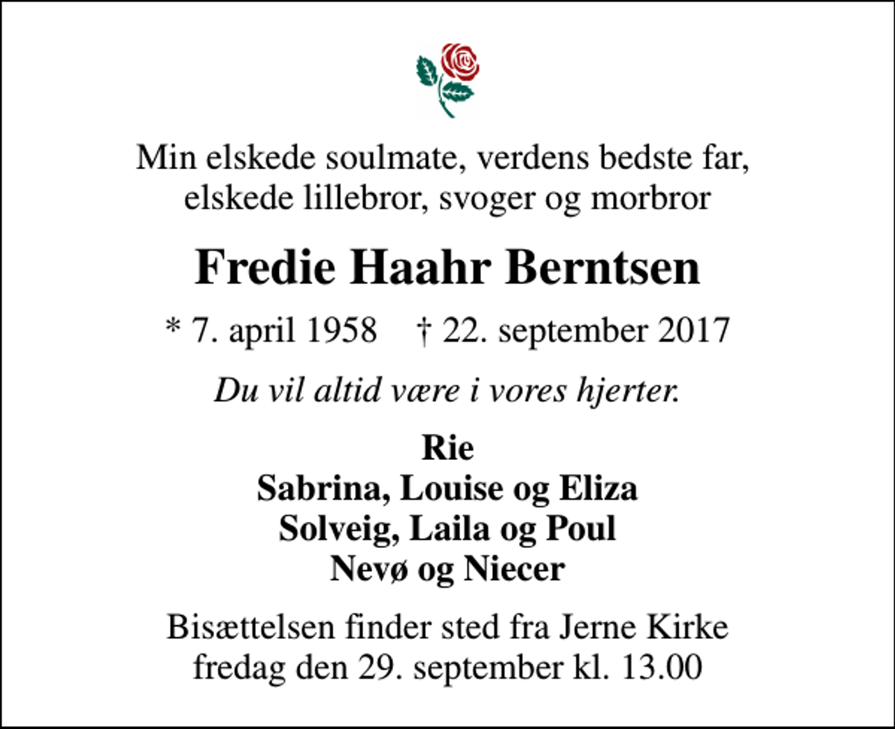<p>Min elskede soulmate, verdens bedste far, elskede lillebror, svoger og morbror<br />Fredie Haahr Berntsen<br />* 7. april 1958 ✝ 22. september 2017<br />Du vil altid være i vores hjerter.<br />Rie Sabrina, Louise og Eliza Solveig, Laila og Poul Nevø og Niecer<br />Bisættelsen finder sted fra Jerne Kirke fredag den 29. september kl. 13.00</p>