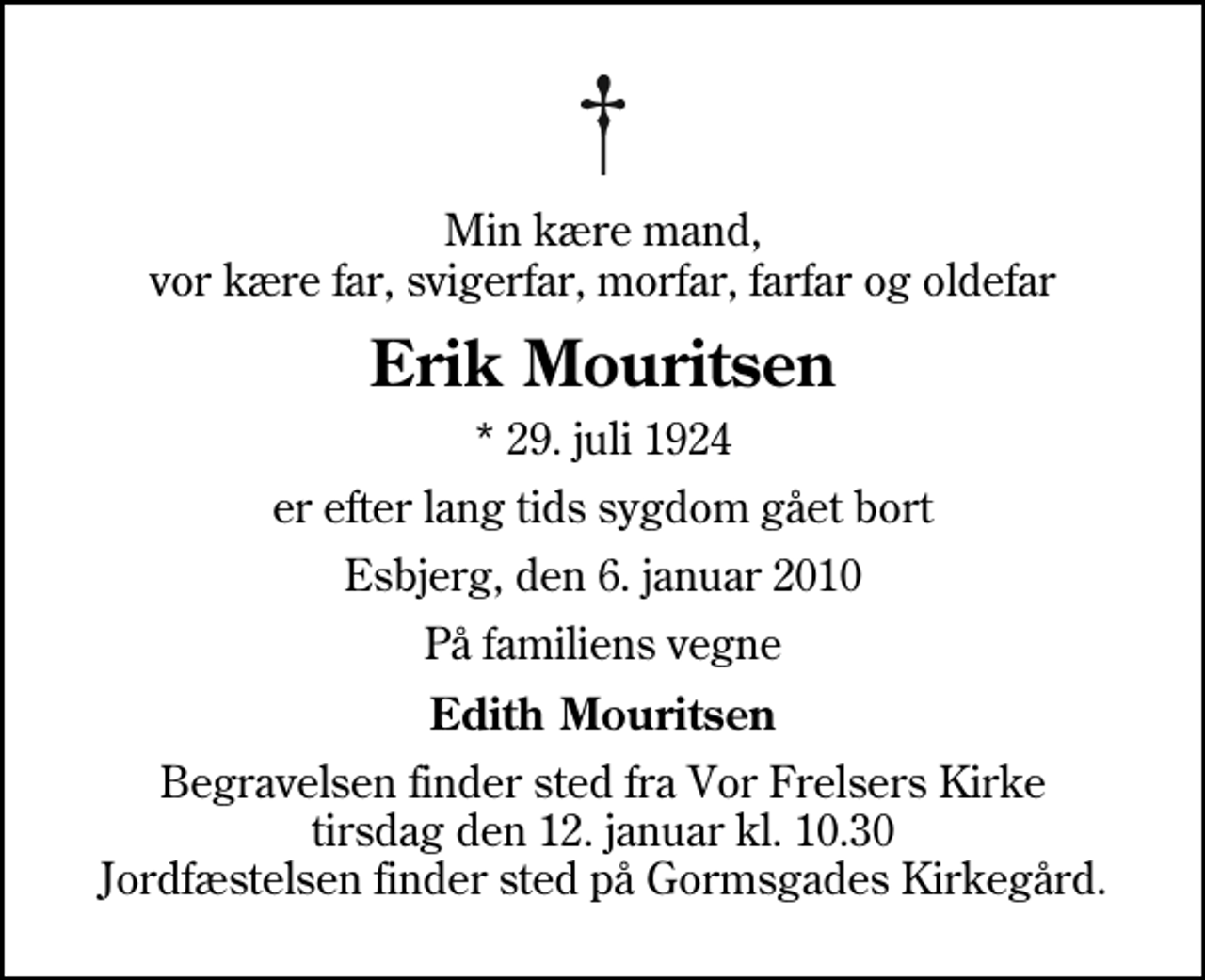 <p>Min kære mand, vor kære far, svigerfar, morfar, farfar og oldefar<br />Erik Mouritsen<br />* 29. juli 1924<br />er efter lang tids sygdom gået bort<br />Esbjerg, den 6. januar 2010<br />På familiens vegne<br />Edith Mouritsen<br />Begravelsen finder sted fra Vor Frelsers Kirke tirsdag den 12. januar kl. 10.30 Jordfæstelsen finder sted på Gormsgades Kirkegård.</p>