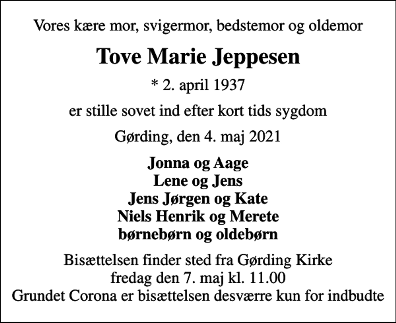 <p>Vores kære mor, svigermor, bedstemor og oldemor<br />Tove Marie Jeppesen<br />* 2. april 1937<br />er stille sovet ind efter kort tids sygdom<br />Gørding, den 4. maj 2021<br />Jonna og Aage Lene og Jens Jens Jørgen og Kate Niels Henrik og Merete børnebørn og oldebørn<br />Bisættelsen finder sted fra Gørding Kirke fredag den 7. maj kl. 11.00 Grundet Corona er bisættelsen desværre kun for indbudte</p>