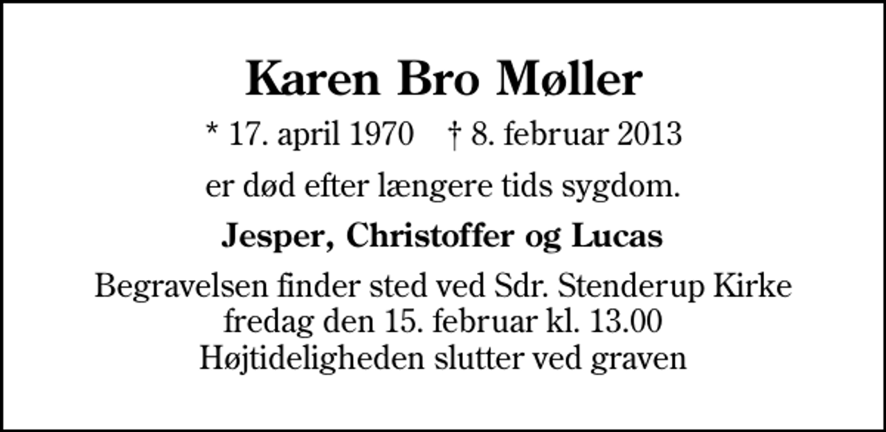 <p>Karen Bro Møller<br />* 17. april 1970 ✝ 8. februar 2013<br />er død efter længere tids sygdom.<br />Jesper, Christoffer og Lucas<br />Begravelsen finder sted ved Sdr. Stenderup Kirke fredag den 15. februar kl. 13.00 Højtideligheden slutter ved graven</p>