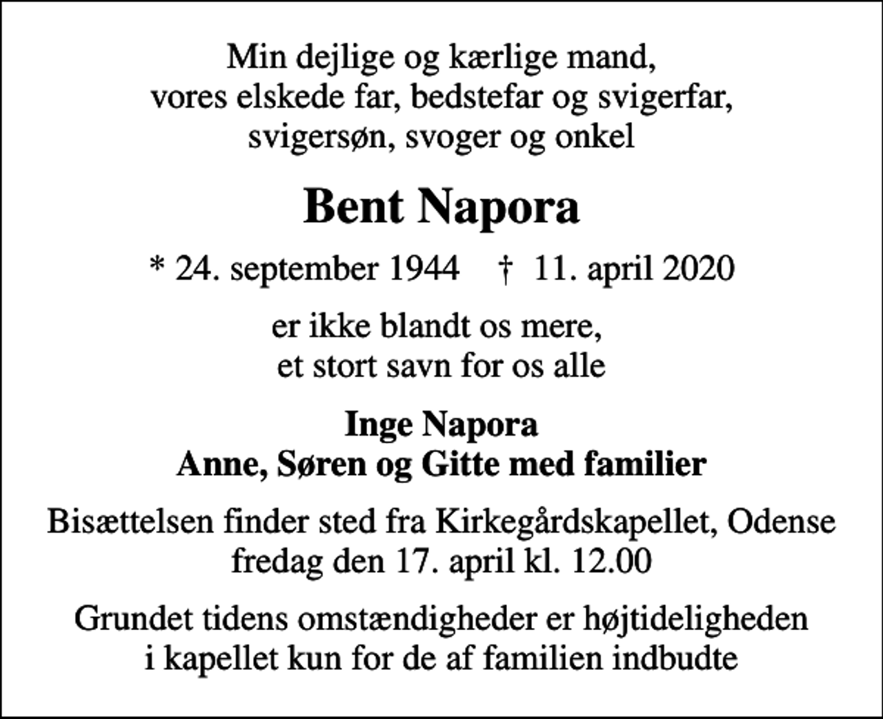 <p>Min dejlige og kærlige mand, vores elskede far, bedstefar og svigerfar, svigersøn, svoger og onkel<br />Bent Napora<br />* 24. september 1944 ✝ 11. april 2020<br />er ikke blandt os mere, et stort savn for os alle<br />Inge Napora Anne, Søren og Gitte med familier<br />Bisættelsen finder sted fra Kirkegårdskapellet, Odense fredag den 17. april kl. 12.00<br />Grundet tidens omstændigheder er højtideligheden i kapellet kun for de af familien indbudte</p>