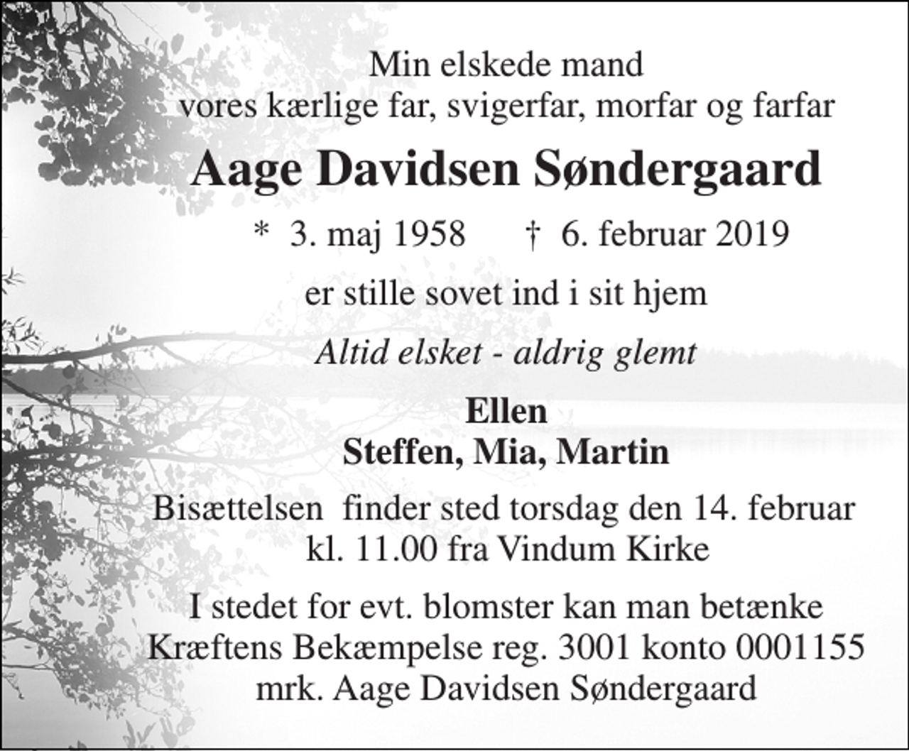 <p>Min elskede mand vores kærlige far, svigerfar, morfar og farfar<br />Aage Davidsen Søndergaard<br />*​ 3. maj 1958<br />†​ 6. februar 2019​<br />er stille sovet ind i sit hjem<br />Altid elsket - aldrig glemt<br />Ellen Steffen, Mia, Martin<br />Bisættelsen​ finder sted torsdag den 14. februar​ kl. 11.00 fra Vindum Kirke<br />I stedet for evt. blomster kan man betænke Kræftens Bekæmpelse reg. 3001 konto 0001155 mrk. Aage Davidsen Søndergaard</p>
