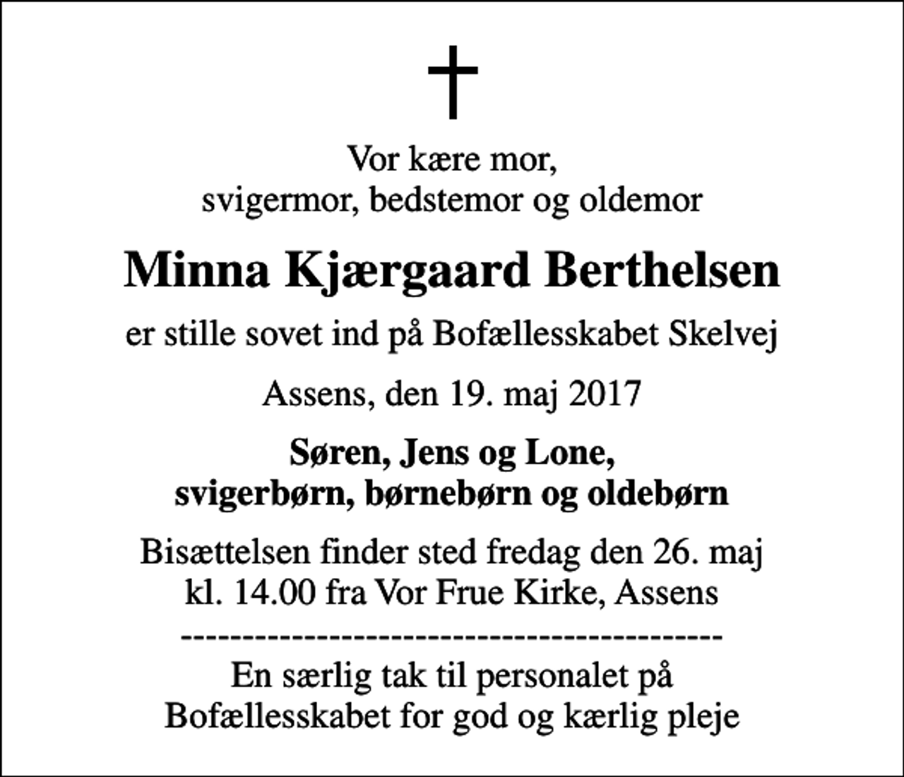 <p>Vor kære mor, svigermor, bedstemor og oldemor<br />Minna Kjærgaard Berthelsen<br />er stille sovet ind på Bofællesskabet Skelvej<br />Assens, den 19. maj 2017<br />Søren, Jens og Lone, svigerbørn, børnebørn og oldebørn<br />Bisættelsen finder sted fredag den 26. maj kl. 14.00 fra Vor Frue Kirke, Assens -------------------------------------------- En særlig tak til personalet på Bofællesskabet for god og kærlig pleje</p>