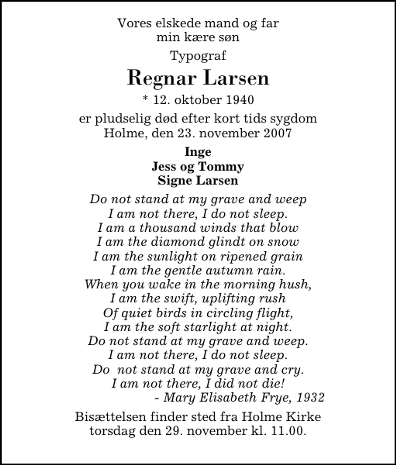 <p>Vores elskede mand og far min kære søn<br />Typograf<br />Regnar Larsen<br />* 12. oktober 1940<br />er pludselig død efter kort tids sygdom Holme, den 23. november 2007<br />Inge Jess og Tommy Signe Larsen<br />Do not stand at my grave and weep I am not there, I do not sleep. I am a thousand winds that blow I am the diamond glindt on snow I am the sunlight on ripened grain I am the gentle autumn rain. When you wake in the morning hush, I am the swift, uplifting rush Of quiet birds in circling flight, I am the soft starlight at night. Do not stand at my grave and weep. I am not there, I do not sleep. Do not stand at my grave and cry. I am not there, I did not die! - Mary Elisabeth Frye, 1932<br />Bisættelsen finder sted fra Holme Kirke torsdag den 29. november kl. 11.00.</p>