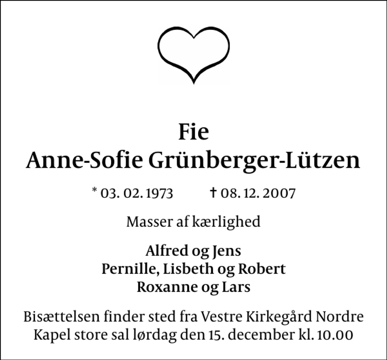 <p>Fie Anne-Sofie Grünberger-Lützen<br />* 03. 02. 1973 ✝ 08. 12. 2007<br />Masser af kærlighed<br />Alfred og Jens Pernille, Lisbeth og Robert Roxanne og Lars<br />Bisættelsen finder sted fra Vestre Kirkegård Nordre Kapel store sal lørdag den 15. december kl. 10.00</p>