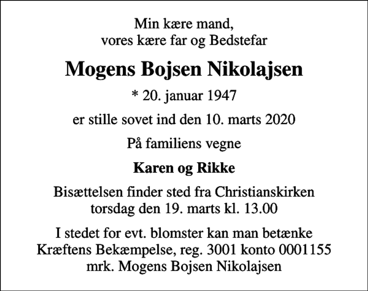 <p>Min kære mand, vores kære far og Bedstefar<br />Mogens Bojsen Nikolajsen<br />* 20. januar 1947<br />er stille sovet ind den 10. marts 2020<br />På familiens vegne<br />Karen og Rikke<br />Bisættelsen finder sted fra Christianskirken torsdag den 19. marts kl. 13.00<br />I stedet for evt. blomster kan man betænke<br />Kræftens Bekæmpelse reg.3001konto0001155mrk. Mogens Bojsen<br />Nikolajsen</p>
