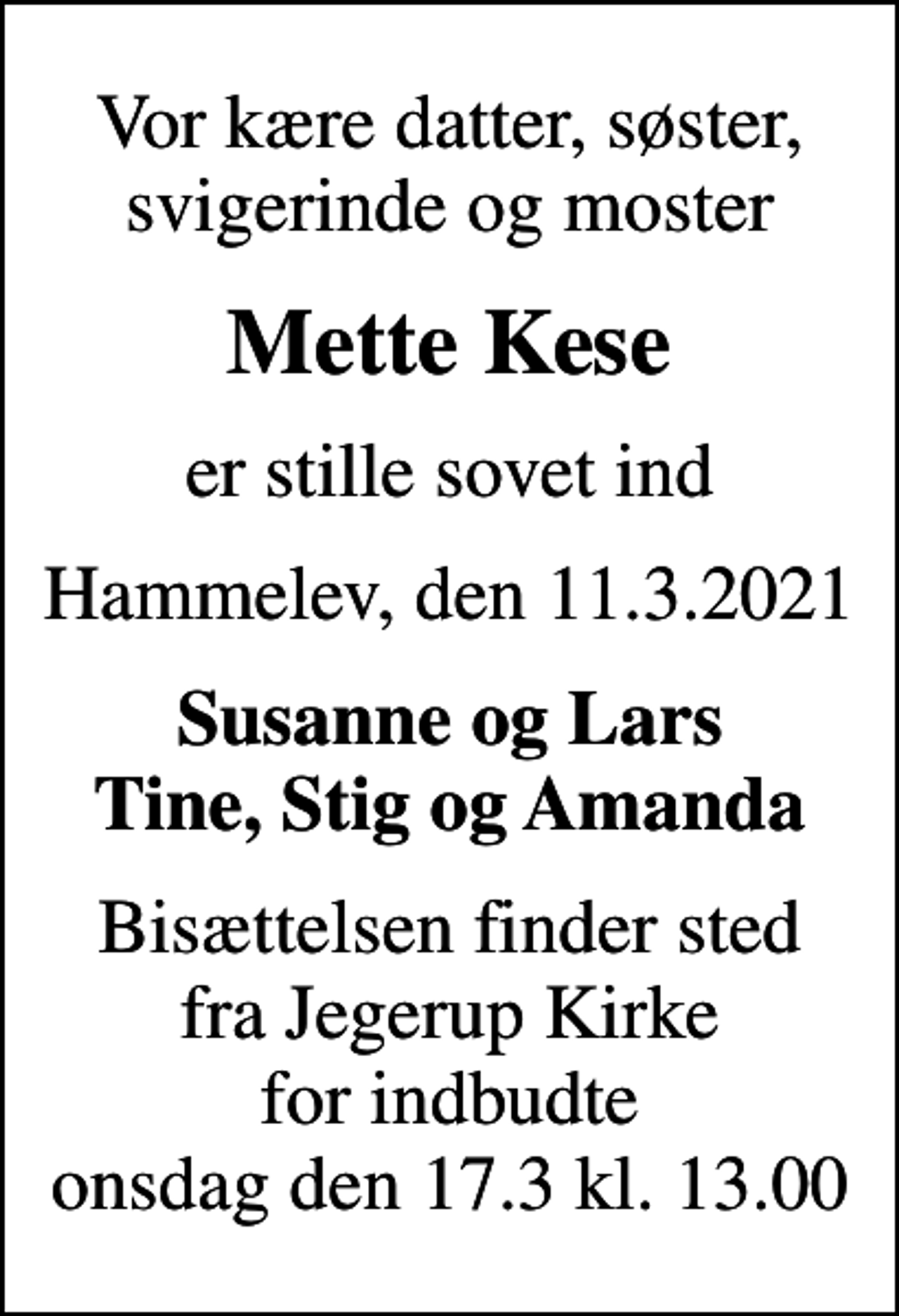 <p>Vor kære datter, søster, svigerinde og moster<br />Mette Kese<br />er stille sovet ind<br />Hammelev, den 11.3.2021<br />Susanne og Lars Tine, Stig og Amanda<br />Bisættelsen finder sted fra Jegerup Kirke for indbudte onsdag den 17.3 kl. 13.00</p>