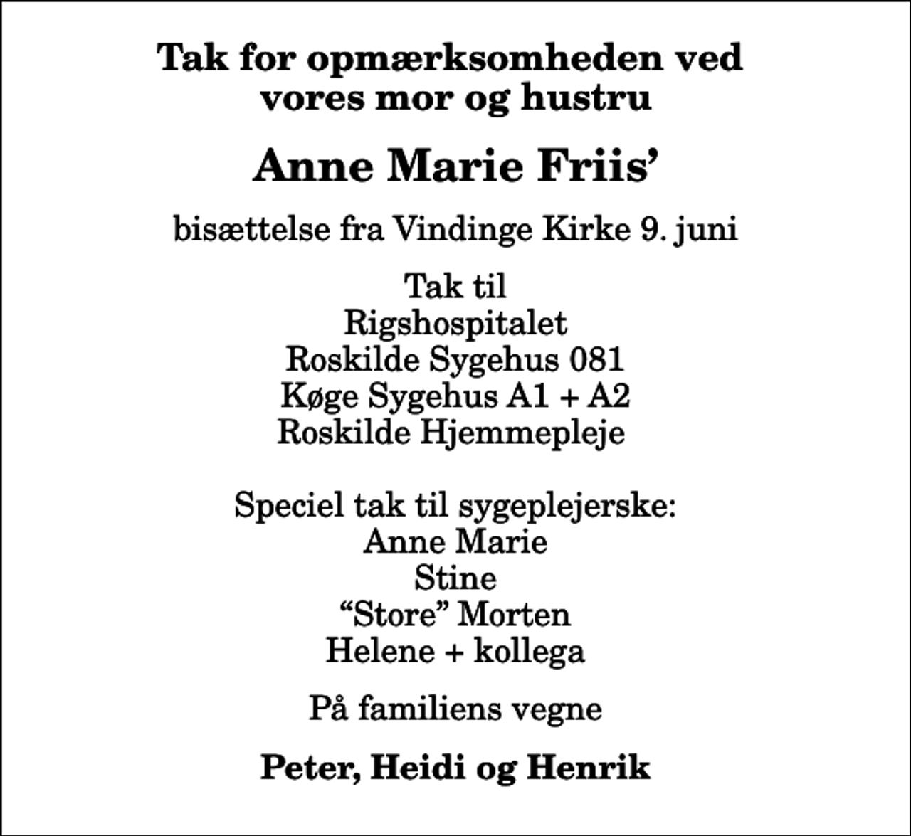 <p>Tak for opmærksomheden ved vores mor og hustru<br />Anne Marie Friis<br />bisættelse fra Vindinge Kirke 9. juni<br />Tak til Rigshospitalet Roskilde Sygehus 081 Køge Sygehus A1 + A2 Roskilde Hjemmepleje Speciel tak til sygeplejerske: Anne Marie Stine Store Morten Helene + kollega<br />På familiens vegne<br />Peter, Heidi og Henrik</p>