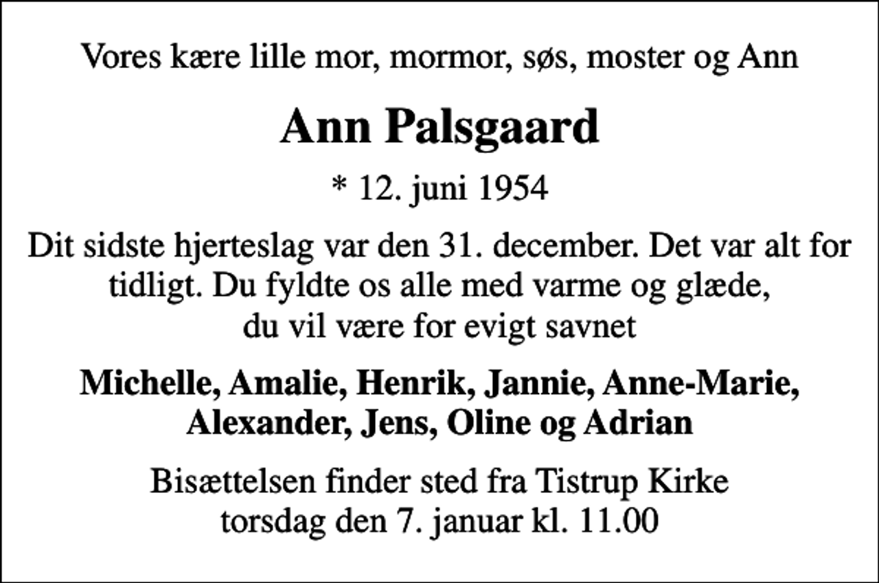 <p>Vores kære lille mor, mormor, søs, moster og Ann<br />Ann Palsgaard<br />* 12. juni 1954<br />Dit sidste hjerteslag var den 31. december. Det var alt for tidligt. Du fyldte os alle med varme og glæde, du vil være for evigt savnet<br />Michelle, Amalie, Henrik, Jannie, Anne-Marie, Alexander, Jens, Oline og Adrian<br />Bisættelsen finder sted fra Tistrup Kirke torsdag den 7. januar kl. 11.00</p>