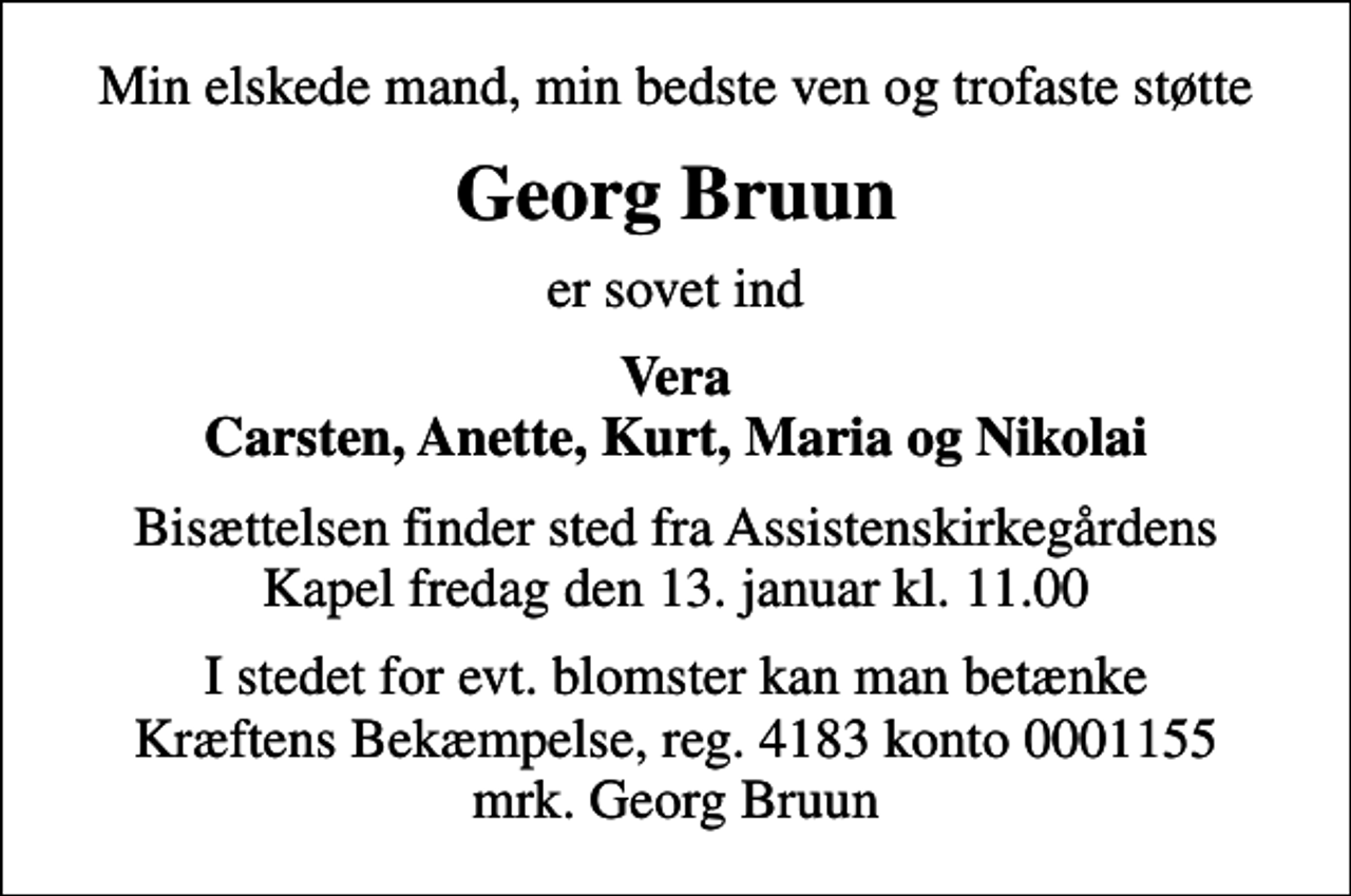 <p>Min elskede mand, min bedste ven og trofaste støtte<br />Georg Bruun<br />er sovet ind<br />Vera Carsten, Anette, Kurt, Maria og Nikolai<br />Bisættelsen finder sted fra Assistenskirkegårdens Kapel fredag den 13. januar kl. 11.00<br />I stedet for evt. blomster kan man betænke<br />Kræftens Bekæmpelse reg.4183konto0001155mrk. Georg<br />Bruun</p>